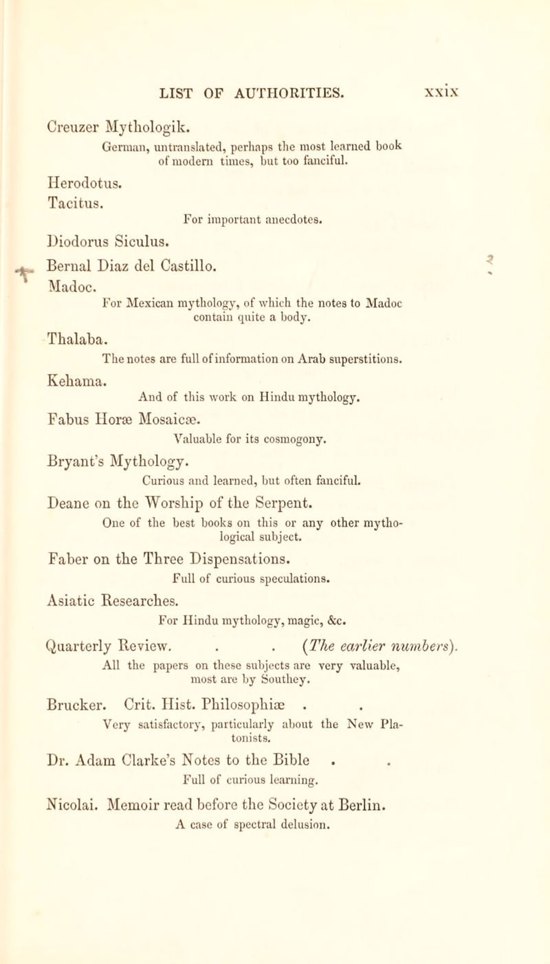 Creuzer Mytliologik. German, untranslated, perhaps the ni09t learned book of modern times, but too fanciful. Herodotus. Tacitus. For important anecdotes. Diodorus Siculus. Bernal Diaz del Castillo. Madoc. For Mexican mythology, of which the notes to Madoc contain quite a body. Thalaba. The notes are full of information on Arab superstitions. Kehama. And of this work on Hindu mythology. Fabus Hone Mosaicte. Valuable for its cosmogony. Bryant’s Mythology. Curious and learned, but often fanciful. Deane on the Worship of the Serpent. One of the best books on this or any other mytho- logical subject. Faber on the Three Dispensations. Full of curious speculations. Asiatic Researches. For Hindu mythology, magic, &amp;c. Quarterly Review. . . (The earlier numbers). All the papers on these subjects are very valuable, most are by Southey. Brucker. Crit. Hist. Philosophic Very satisfactory, particularly about the New Pla- tonists. Dr. Adam Clarke’s Notes to the Bible Full of curious learning. Nicolai. Memoir read before the Society at Berlin. A case of spectral delusion.
