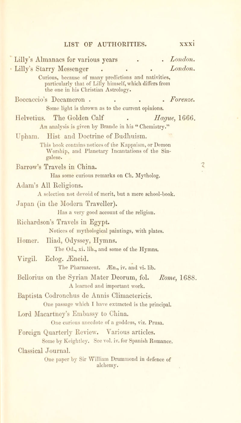 Lilly's Almanacs for various years . . London. Lilly’s Starry Messenger . . . London. Curious, because of many predictions and nativities, particularly that of Lilly himself, which differs from the one in his Christian Astrology. Boccaccio’s Decameron .... Forenze. Some light is thrown as to the current opinions. Helvetius. The Golden Calf . Hague, 1666. An analysis is given by Brande in his “ Chemistry.” Upham. Hist and Doctrine of Budhuism. This book contains notices of the Kappaism, or Demon Worship, and Planetary Incantations of the Sin- galese. Barrow’s Travels in China. Has some curious remarks on Ch. Mytholog. Adam’s All Religions. A selection not devoid of merit, but a mere school-book. Japan (in the Modern Traveller). Has a very good account of the religion. Richardson’s Travels in Egypt. Notices of mythological paintings, with plates. Homer. Iliad, Odyssey, Hymns. The Od., xi. lib., and some of the Hymns. Virgil. Eclog. -ZEneid. o o The Pharmaceut. iEn., iv. and vi. lib. Bellorius on the Syrian Mater Deorum, fol. Rome, 1688. A learned and important work. Baptista Codronchus de Annis Climactericis. One passage which I have extracted is the principal. Lord Macartney’s Embassy to China. One curious anecdote of a goddess, viz. Prusa. Foreign Quarterly Review. Various articles. Some by Keightley. See vol. iv. for Spanish Romance. Classical Journal. One paper by Sir William Drummond in defence of alchemy.