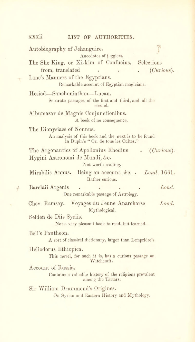 Autobiography of Jehanguire. Anecdotes of jugglers. The She King, or Xi-kim of Confucius. Selections from, translated . . . {Curious). Lane’s Manners of the Egyptians. Remarkable account of Egyptian magicians. Hesiod—Sanchoniathon—Lucan. Separate passages of the first and third, and all the second. Albumazar de Magnis Conjunctionibus. A book of no consequence. The Dionysiacs of Nonnus. An analysis of this book and the next is to be found in Lupin's “ Or. de tous les Cultes.” The Argonautics of Apollonius Rhodius . {Curious). Hygini Astronomi de Mundi, &amp;c. Not worth reading. Mirabilis Annus. Being an account, &amp;c. . Lond. 1GG1. Rather curious. Barclaii Argenis .... Lond. One remarkable passage of Astrology. Chev. Ramsay. Voyages du Jeune Anarcharse Lond. Mythological. Selden de Diis Syriis. Not a very pleasant book to read, but learned. Bell’s Pantheon. A sort of classical dictionary, larger than Lempriere’s. Heliodorus Ethiopica. This novel, for such it is, has a curious passage on Witchcraft. Account of Russia. Contains a valuable history of the religions prevalent among the Tartars. Sir William Drummond’s Origines. On Syrian and Eastern History and Mythology.