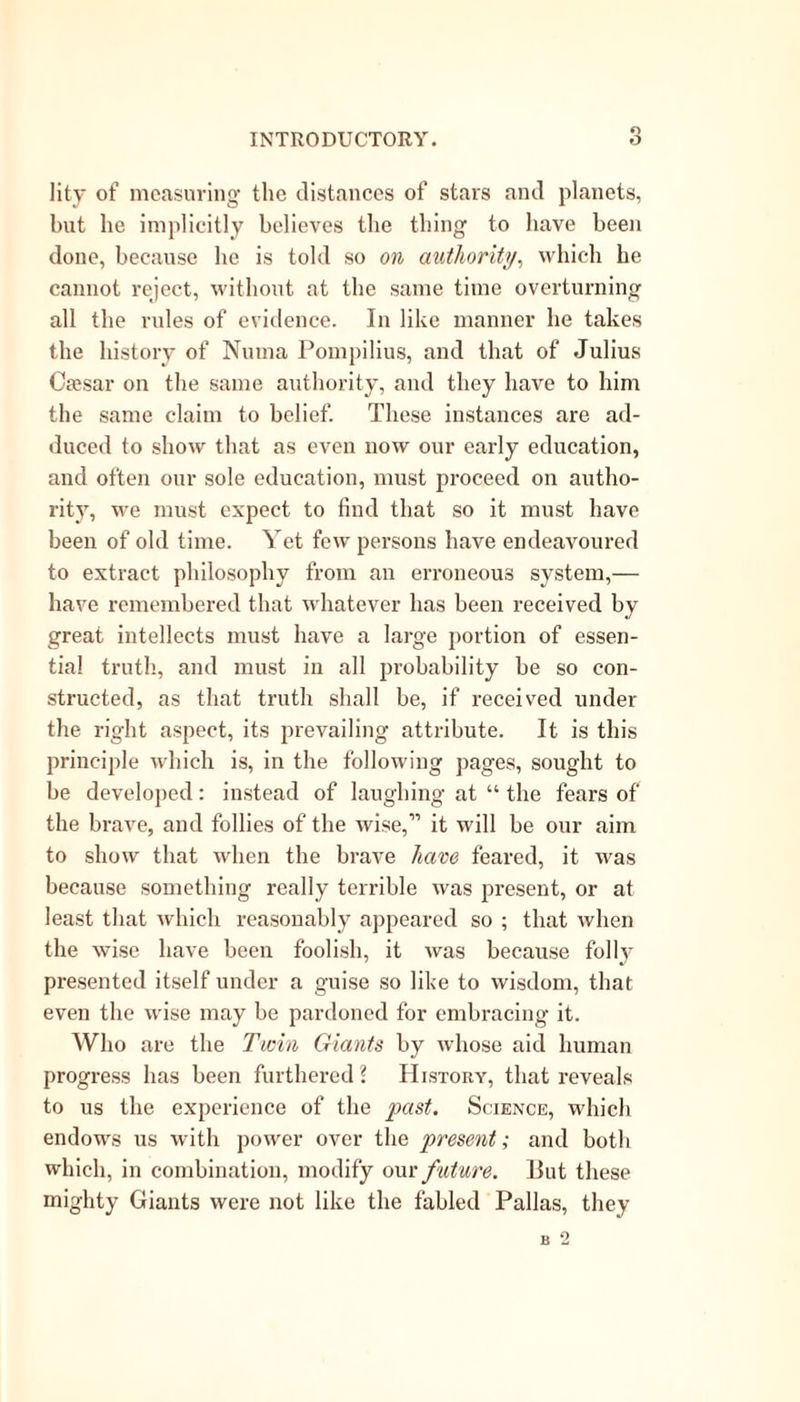 lity of measuring the distances of stars and planets, but he implicitly believes the thing to have been done, because he is told so on authority, which he cannot reject, without at the same time overturning all the rules of evidence. In like manner he takes the history of Numa Pompilius, and that of Julius Cassar on the same authority, and they have to him the same claim to belief. These instances are ad- duced to show that as even now our early education, and often our sole education, must proceed on autho- rit}T, we must expect to find that so it must have been of old time. Yet few persons have endeavoured to extract philosophy from an erroneous system,— have remembered that whatever has been received by great intellects must have a large portion of essen- tial truth, and must in all probability be so con- structed, as that truth shall be, if received under the right aspect, its prevailing attribute. It is this principle which is, in the following pages, sought to be developed: instead of laughing at “ the fears of the brave, and follies of the wise,” it will be our aim to show that when the brave have feared, it was because something really terrible was present, or at least that which reasonably appeared so ; that when the wise have been foolish, it was because folly presented itself under a guise so like to wisdom, that even the wise may be pardoned for embracing it. Who are the Twin Giants by whose aid human progress has been furthered 2 History, that reveals to us the experience of the past. Science, which endows us with power over the present; and both which, in combination, modify our future. But these mighty Giants were not like the fabled Pallas, they