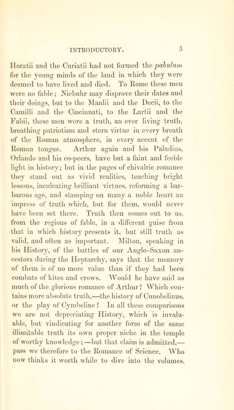 Horatii ancl the Curiatii had not formed the pabulum for the young minds of the land in which they were deemed to have lived and died. To Rome these men were no fable; Niebuhr may disprove their dates and their doings, hut to the Manlii and the Dccii, to the Camilli and the Cincinnati, to the Lartii and the Fahii, these men were a truth, an ever living truth, breathing patriotism and stern virtue in every breath of the Roman atmosphere, in every accent of the Roman tongue. Arthur again and his Paladins, Orlando and his co-peers, have but a faint and feeble light in history; but in the pages of chivalric romance they stand out as vivid realities, teaching bright lessons, inculcating brilliant virtues, reforming a bar- barous age, and stamping on many a noble heart an impress of truth which, but for them, would never have been set there. Truth then comes out to us, from the regions of fable, in a different guise from that in which history presents it, hut still truth as valid, and often as important. Milton, speaking in his History, of the battles of our Anglo-Saxon an- cestors during the Heptarchy, says that the memory of them is of no more value than if they had been combats of kites and crows. Would he have said as much of the glorious romance of Arthur ? Which con- tains more absolute truth,—the history of Cunobelinus, or the play of Cymbeline? In all these comparisons we are not depreciating History, which is invalu- able, but vindicating for another form of the same illimitable truth its own proper niche in the temple of worthy knowledge ;—but that claim is admitted,— pass we therefore to the Romance of Science. Who now thinks it worth while to dive into the volumes,