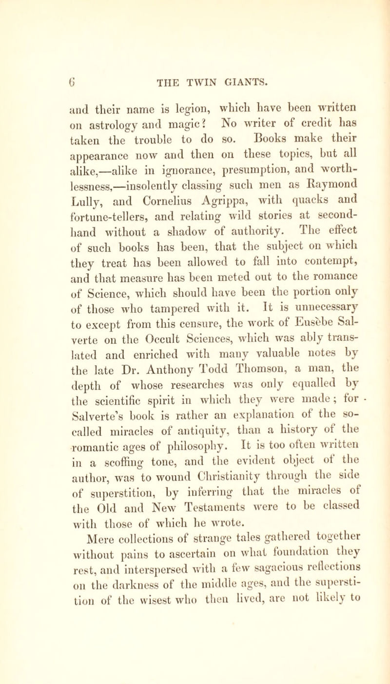 and tlieir name is legion, which have been written on astrology and magic ? No writer of credit has taken the trouble to do so. Books make their appearance now and then on these topics, hut all alike,—alike in ignorance, presumption, and worth- lessness,—insolently classing such men as Raymond Lully, and Cornelius Agrippa, with quacks and fortune-tellers, and relating wild stories at second- hand without a shadow of authority. The effect of such books has been, that the subject on which they treat has been allowed to fall into contempt, and that measure has been meted out to the romance of Science, which should have been the portion only of those who tampered with it. It is unnecessary to except from this censure, the work of Eusebe Sal- verte on the Occult Sciences, which was ably trans- lated and enriched with many valuable notes by the late Dr. Anthony Todd Thomson, a man, the depth of whose researches was only equalled by the scientific spirit m which they were made; tor Salverte’s book is rather an explanation of the so- called miracles of antiquity, than a history of the romantic ages of philosophy. It is too often written in a scoffing tone, and the evident object oi the author, was to wound Christianity through the side of superstition, by inferring that the miracles of the Old and New Testaments were to be classed with those of which he wrote. Mere collections of strange tales gathered together without pains to ascertain on what foundation they rest, and interspersed with a few sagacious reflections on the darkness of the middle ages, and the supersti- tion of the wisest who then lived, are not likely to