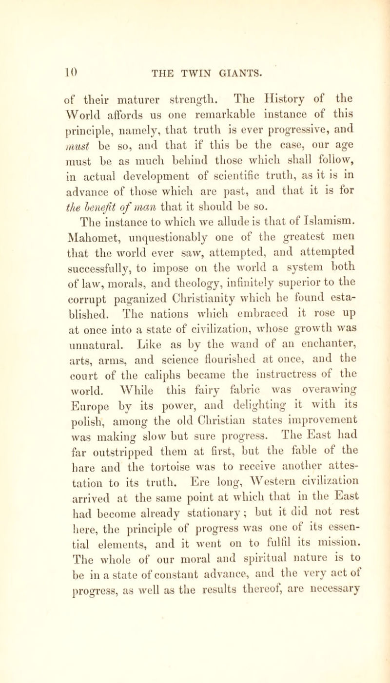 of their maturer strength. The History of the World affords us one remarkable instance of this principle, namely, that truth is ever progressive, and must be so, and that if this be the case, our age must be as much behind those which shall follow, in actual development of scientific truth, as it is in advance of those which are past, and that it is for the benefit of man that it should be so. The instance to which we allude is that of Islamism. Mahomet, unquestionably one of the greatest men that the world ever saw, attempted, and attempted successfully, to impose on the world a system both of law, morals, and theology, infinitely superior to the corrupt paganized Christianity which he found esta- blished. The nations which embraced it rose up at once into a state of civilization, whose growth was unnatural. Like as by the wand of an enchanter, arts, arms, and science flourished at once, and the court of the caliphs became the instructress of the world. While this fairy fabric was overawing Europe by its power, and delighting it with its polish, among the old Christian states improvement was making slow but sure progress. The East had far outstripped them at first, but the fable of the hare and the tortoise was to receive another attes- tation to its truth. Ere long, AVestern civilization arrived at the same point at which that in the East had become already stationary; but it did not rest here, the principle of progress was one of its essen- tial elements, and it went on to fulfil its mission. The whole of our moral and spiritual nature is to be in a state of constant advance, and the very act of progress, as well as the results thereof, are necessary