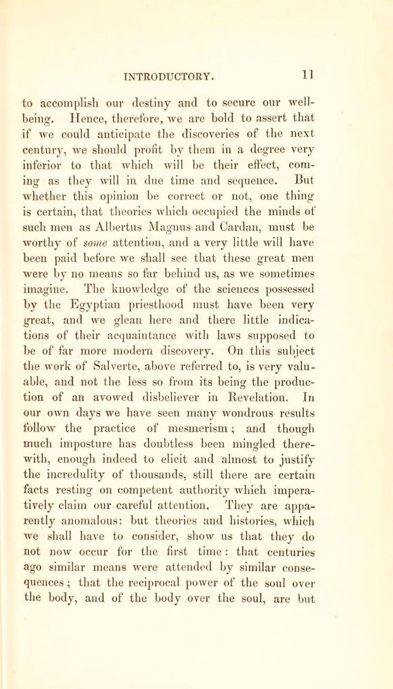 to accomplish our destiny and to secure our well- being. Hence, therefore, we are bold to assert that if we could anticipate the discoveries of the next century, we should profit by them in a degree very inferior to that which will be their effect, com- ing as they will in due time and sequence. But whether this opinion be correct or not, one thing is certain, that theories which occupied the minds of such men as Albertus Magnus and Cardan, must be worthy of some attention, and a very little will have been paid before we shall see that these great men were by no means so far behind us, as we sometimes imagine. The knowledge of the sciences possessed by the Egyptian priesthood must have been very great, and we glean here and there little indica- tions of their acquaintance with laws supposed to be of far more modern discovery. On this subject the work of Salverte, above referred to, is very valu- able, and not the less so from its being the produc- tion of an avowed disbeliever in Revelation. In our own days we have seen many wondrous results follow the practice of mesmerism; and though much imposture has doubtless been mingled there- with, enough indeed to elicit and almost to justify the incredulity of thousands, still there are certain facts resting on competent authority which impera- tively claim our careful attention. They are appa- rently anomalous: but theories and histories, which we shall have to consider, show us that they do not now occur for the first time: that centuries ago similar means were attended by similar conse- quences ; that the reciprocal power of the soul over the body, and of the body over the soul, are but