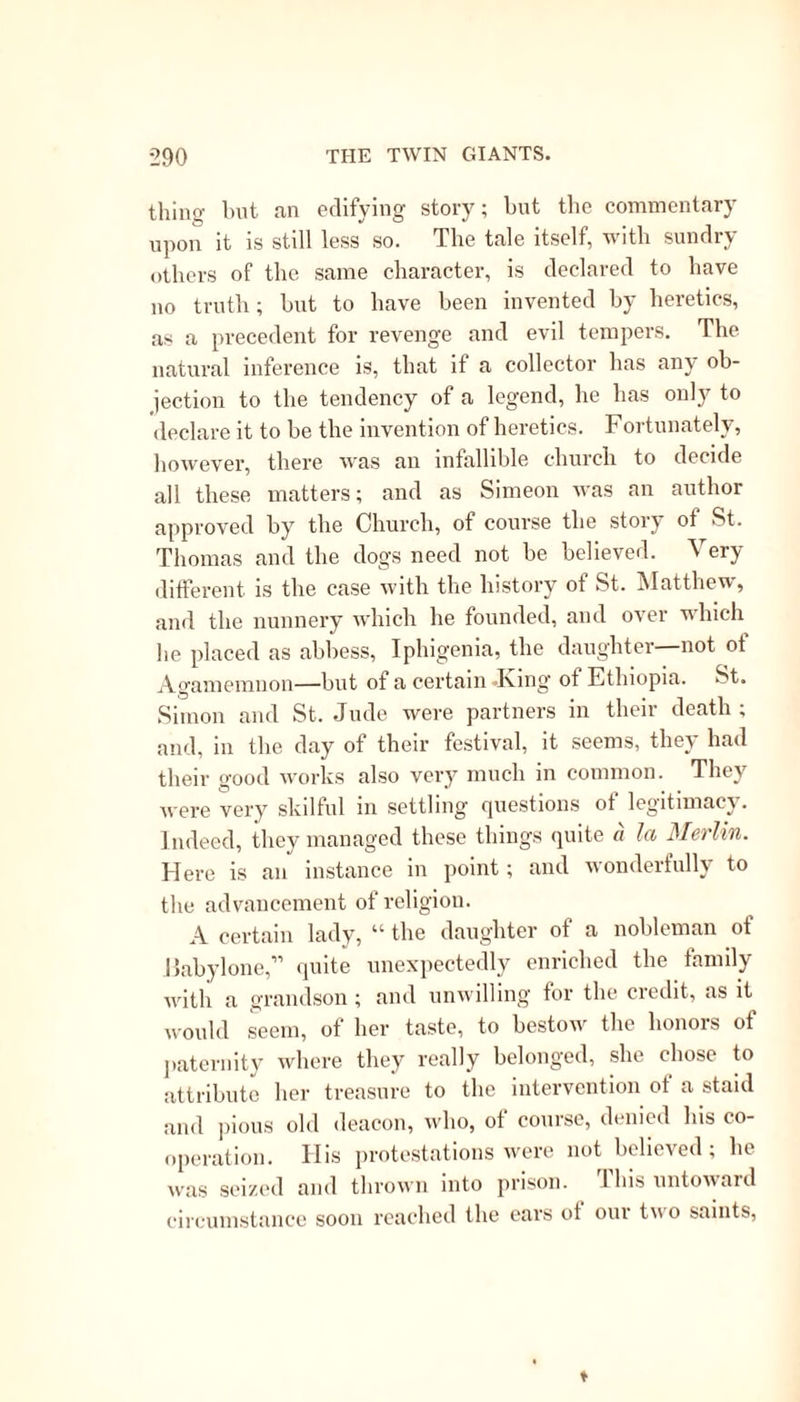 anchorets of the Syrian and Egyptian deserts; and the unity of purpose displayed in the long “ catena martyrum” will not allow us to suppose in it a large admixture of youthful imagination. The excuse made by some Protestants, “ that these stories were mere rhetorical efforts and not intended to be be- lieved,”1 will appear to be frail indeed, by whom- soever they were invented. They were made public as authentic history. There might be some, and doubtless there were, who withheld their assent from these monstrous fictions; but they were too politic or too fearful to promulgate their unbelief; and had they done so, it would have been without effect, for the world was not in a condition to canvass the grounds of their rejection. New saints, new legends, new miracles were every day given forth, till the task of wading through the huge folios which contain them, the “ Martyrologia,” the “Acta Sanctorum,” and “ Lives of the Fathers,” becomes almost too much for mortal patience. For the most part, we shall find that these miraculous accounts were not pub- lished till many years after the death of the indi- viduals to whom they are ascribed. There are, however, exceptions to be met with in all ages; these are, in the Ante-Nicene church, the case of anchorets whose lives were spent in privacy, and to whom, consequently, any wondrous work might be safely attributed. In the thick darkness of the Middle Ages, when fraudulent miracles were at- tempted, and in the later ages of 1 opeiy, v hen nothing could be g'ained by delay, those inclined to believe would believe at once, and the sceptical 1 Jortin.