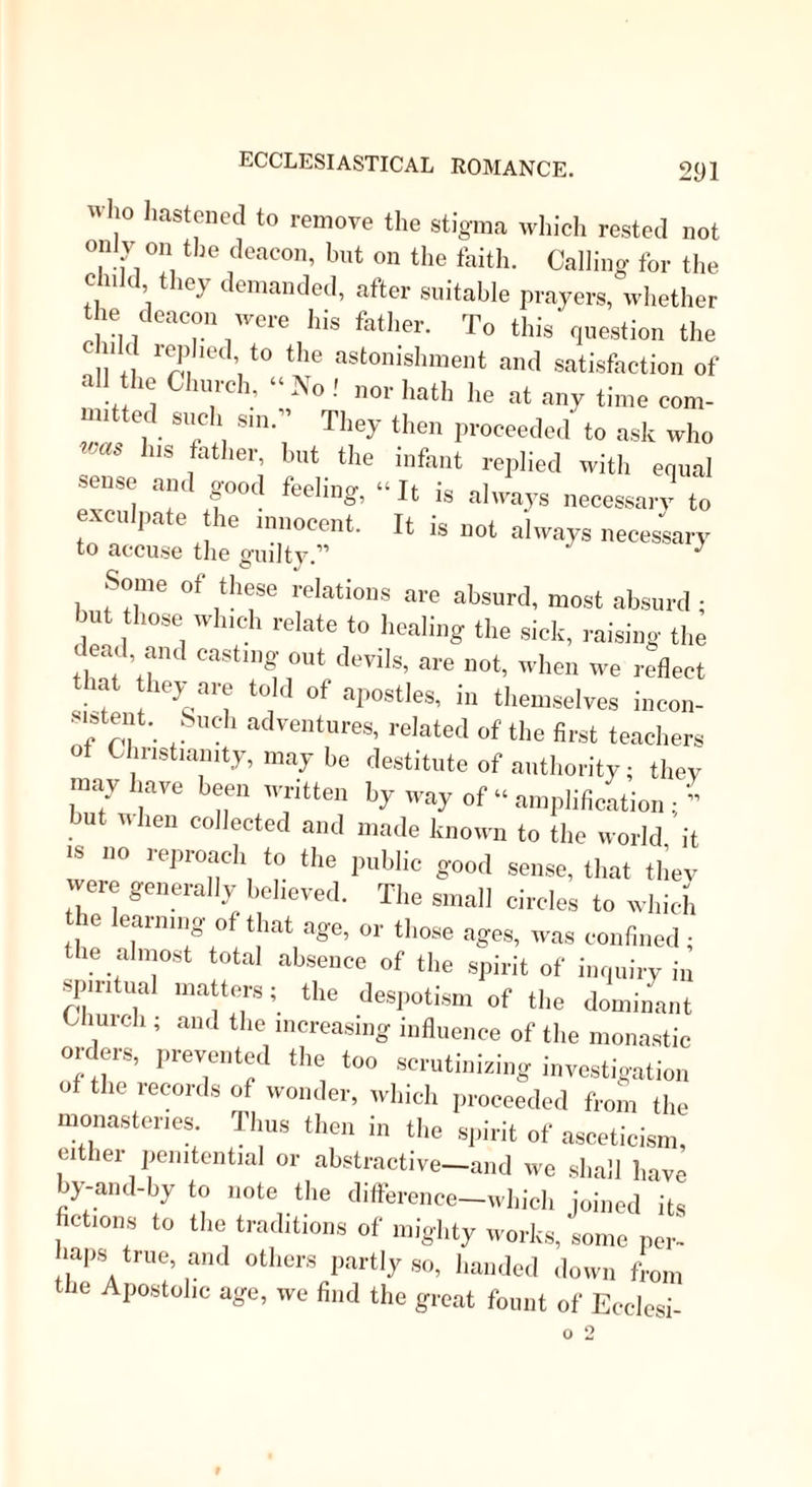 would as soon reject the records of past miracles as the pretensions of present ones. It i.s a startling- assertion, hut one which the mind will acquiesce in more fully, the more the subject is investigated, that though the early church—we mean not the 'primitive Church—vigorously combated and at last entirely suppressed the heresy of Gnosticism as a ^ system, she was yet eminently gnostic in her own feelings. She denied, indeed, the wild theory of Manes, as to the difference between the unknown Father and the demiurge or Mundane Creator ; she rejected his system of male and female iEons ; and reprobated his unscriptural notions of the Logos- Redeemer; but at the same time she encouraged the doctrine of abstraction, which was the foundation of the Manichfean heresy; and which it shared with the system of the Persian Magi, and of the Indian Budha. She taught that there was a positive merit in lifting ourselves above the conditions of this mor- tal life ; she extolled virginity as a state more holy than matrimony ; a contemplative life as more excel- ent than an active one; recommended mortification of the bodily appetites, not so much as a matter of penance as the means intrinsically efficacious in at- taining a nearer approach to God; and uniformly spoke of those who acted according to this theory as “ terrestrial seraphs,” and deserving of an eternal reward.1 This approximation to the Divine nature was exhi- bited, as was said, by the miraculous gifts of the Holy •Spirit poured out upon such persons, nearly in pro- 1 Basil de Vera Virginitate, Chrysostom lertulliaii passim. oil Fasting, Ambrose and