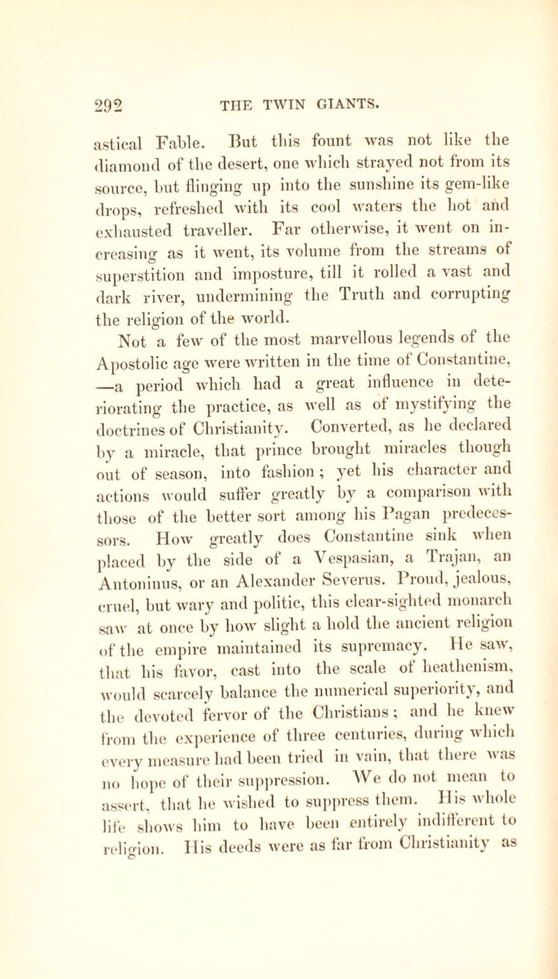 portion as they withdrew themselves from the habits, wants, and affections of ordinary men,—a theory precisely the same as that of the Budhists, the Magi, and the Manichees; and it is worthy of all notice, that this theory of abstraction, with all its necessary consequences, prevailed most in those very spots where the Gnostic heresy had been most powerful; and from these spots, as from centres, did the Gnos- ticised Christianity spread to the weakening in the first place, and afterwards very near to the extermina- ting of a purer and more Apostolic system. Those who would see this subject treated of at full length, may consult with advantage Taylor on “ Ancient Christianity;” and they will there find, amidst many and great misconceptions, not only an able exposition of it, but sufficient references to the Fathers to save much time and labor. Another work, which may be more implicitly relied on, is Crosthwaite’s Modern Hagiology. We are not, however, now about to examine the Gnostic feeling of the early church ; but to show how this feeling led to a peculiar style of fiction when embalming in Ecclesiastical History the deeds of her Fathers, Confessors, and Martyrs. We shall see that this style, with a modification hereafter to be noticed, prevailed in the western as well as the eastern Church; and legends of similar character encouraged the cultivation of similar habits, we dare not call them virtues, though the theory upon which they rested was one of a different nature and deriving its origin from a different nation. There are two collections, which comprise the greater part of these Ecclesiastical Romances ; one