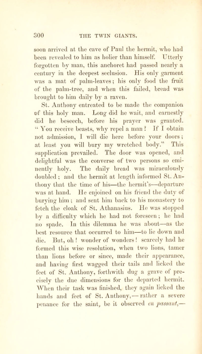 thing but an edifying story; but the commentary upon it is still less so. The tale itself, with sundry others of the same character, is declared to have no truth; but to have been invented by heretics, as a precedent for revenge and evil tempers. The natural inference is, that if a collector has any ob- jection to the tendency of a legend, he has only to declare it to be the invention of heretics. Fortunately, however, there was an infallible church to decide all these matters; and as Simeon was an author approved by the Church, of course the story of St. Thomas and the dogs need not be believed. Very different is the case with the history ot St. Matthew, and the nunnery which he founded, and over which he placed as abbess, Iphigenia, the daughter—not of Agamemnon—but of a certain King' ot Ethiopia. St. Simon and St. Jude were partners in their death , and, in the day of their festival, it seems, they had their good works also very much in common. They were very skilful in settling questions ot legitimacy. Indeed, they managed these things quite a la Merlin. Here is an instance in point; and wonderfully to the advancement of religion. A certain lady, “ the daughter of a nobleman of Uabylone,” quite unexpectedly enriched the family with a grandson; and unwilling for the credit, as it would seem, of her taste, to bestow the honors of paternity where they really belonged, she chose to attribute her treasure to the intervention ot a staid and pious old deacon, who, of course, denied his co- operation. His protestations were not believed; he was seized and thrown into prison. '1 his untoward circumstance soon reached the ears ot our two saints,