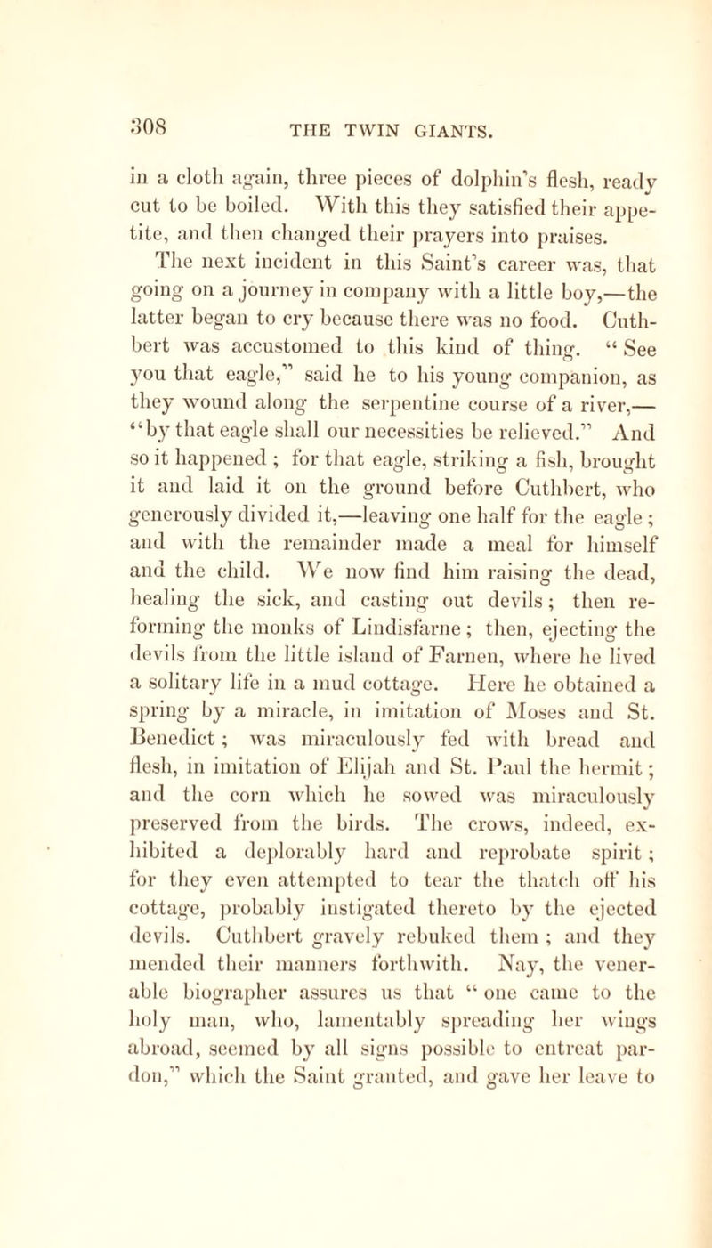 devils had been in the habit of answering questions put to them, and thus established an oracle in the place. In the morning, after the departure of Gre- gory and his friends, the priests came to the temple. They were not a little surprised to find the oracle speechless; hut their surprise was changed into rage, when they found to whom they were indebted tor the removal of the demons. They immediately set out in pursuit of the Christians, for they found that the spirits, though abundantly willing, were utterly unable to establish themselves again in their old quarters, without the permission of the saint. 1 hey soon overtook him, and attacked him with some heat. His reply was, “ Be not offended, tor I serve so great a God, that as I turned them all out, so will I cause them again to enter.” The priests ot Apollo took him at his word, and required him to do so. He tore a blank leaf from a paper book which he had with him, and wrote upon it,—“ Gre- gory to Sathanas,—Enter.” This note he gave to the chief priest, who laid it upon the altar, and offered sacrifices, “ whereupon the devils immediately returned and gave answer as heretofore.” But a subject of thought had been given to the priests of Apollo, seeing the evident superiority of the God worshipped by Gregory over their own. They went to him with all speed, and became listeners to the Gospel. They required another miracle, and point- ing' out a huge rock, desired him, as a proof of his truth, and of the divine authority of that lcligion which he preached, to cause that rock to he lemoved into another place. AV ithout the slightest hesita- tion, Gregory accepted their challenge ; and address-