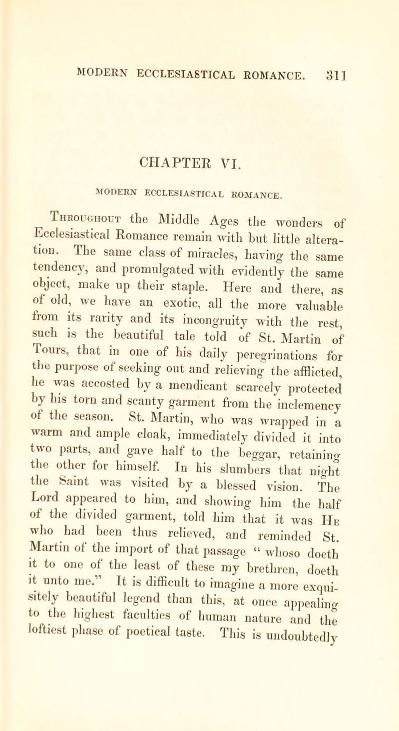 then threw back their heads, went down on their knees, and made signs that they desired his bles- sing . This, of course, he was too grateful to refuse; and away went the blessed beasts into the wilderness. In the same century, Britain was not behind the most apostolic of countries; since she boasts of St. Ursula and the eleven thousand virgins; nor does it seem to have detracted materially from their sanctity, that they were on their way to he married when they suffered martyrdom. In the fifth century lived St. Augustine, St. Nicholas, and St. Patrick. St. Ni- cholas shall furnish us with a legend or two, and Simeon Metaphrastes shall tell them. This holy man was born at Patara, and seemed to have an intuitive perception of the fitness of fasting. For even before he was weaned, lie piously abstained lorn his natural food on Wednesdays and Fridays; a precocity of self-denial only recorded of this great man and St. Dominic. As he grew older he took vast delight in mortifying the flesh with hair- cloths, ashes, and similar applications. He gave away all his patrimony, which was considerable; and was made by his uncle, though sorely against his will, the superior of a religious house. Some time after this he had occasion to make a voyage; hut finding that the devil had entered the ship with a sword in his hand, menacing to kill all the seamen, the first act of our Saint was to send him out, and furnish him with some better employ- ment. “ Go, Satan, said St. Nicholas, “ and blow into the sails of our ship till we arrive at our des- tined haven. Satan, of course, obeyed. Indeed