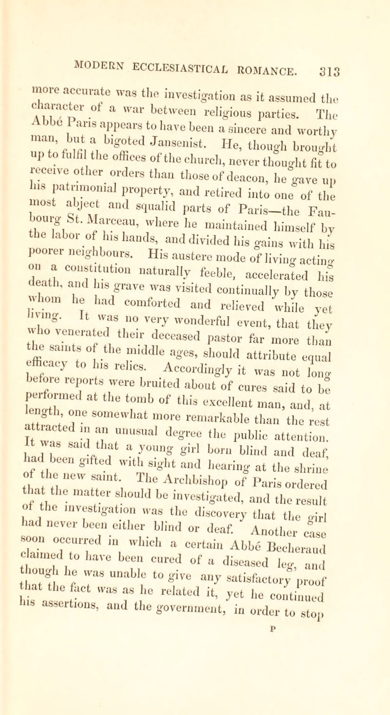 performed them in an exemplary manner. On two occasions his miraculous gilts were the means of saving the city from destruction; once, by appearing in a vision, at a time when a famine was raging in Myrrhasa, to a corn-merchant, who immediately sailed thither and brought food ; and at another time by multiplying a ship-load of corn, in imitation of Elisha. Such were the actions of St. Nicholas during his life; and few Saints were more active after their departure. To relate the number of cases in which he interfered, either by visions or dreams, or prayers, or by the efficacy of his relics, would fill a volume. One legend must suffice. Upon the spot where once had stood a temple of Diana, St. Nicholas had built a church. The wor- shippers, too, had been converted by St. Nicholas from the service of that goddess; and here he was himself buried. Satan, who seems to have imagined that when once the Saint was under ground, the good he had done might be undone, took the form of a nun, and made his appearance at a sea-port town opposite the coast on which Myrrhasa was situated. In lus or her hand was a vessel of oil, “ oyle of hellyslie sorte of that kinde that will devour and bum both stones and water. Then cometli she to certayne of the schyppemen who were departyng from the porte of Tanais. ‘ I knowe that ye o-0e to the sepulchre of the holie Nicholas. I woulde alsoe goe, but cannott nowe. Take, therefore, this oyle fro me to brenne in the lampes as a gyfte.’ ’ Soe they toke their departure and caryed with them the oyle ; thinkynge her to be a moste devoute woman. So when they had been some time at sea there arose