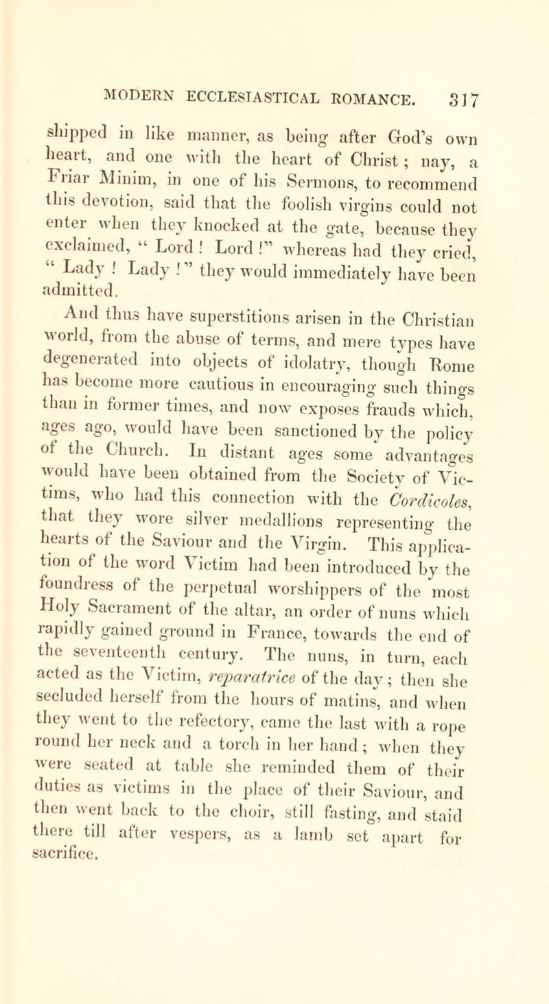 have a standing order not to let Cuthbert starve; and accordingly we find more miracles in the commissariat department, attributed to St. Cuthbert, than to any other saint in the calendar. In the present case, his horse pulling down some thatch for his own supper, drew out a cloth which contained a very satisfactory provision for his master. In the cloth was halt a loaf, hot, and a sufficient portion of meat. It was a rather singular coincidence that on his arrival at Melrose the abbot seemed to have some intuitive perception of the point in which Cuthbert s genius lay. He sent him to a dependent monastery to purvey provisions, and to receive and entertain strangers. Here, like Abraham and Lot, he entertained angels unawares; one of whom made the Saint a characteristic present of three milk-white loaves ot a most sweet odor. These loaves had, it seems, the singular property of making the eater talk about himself, his gifts, and his graces,—in excuse for which Cede pleads the example of the Apostle Paul. St. Cuthbert soon returned to Melrose, and under- took several missionary expeditions among his Pictish neighbours. On one of these excursions he and his party were weather-bound in a creek, and their pro- visions began to run short; but St. Cuthbert, who for these expeditions had been miraculously cured of the plague, was a person very little likely to let his com- panions suffer from hunger. He well knew that it formed no part of the scheme of Providence that he should perish in that way. Leading them, therefore, to a bank, lie prayed for direction in these difficulties; and when their devotions were finished, told them to dig under the bank ; and there they found, wrapped