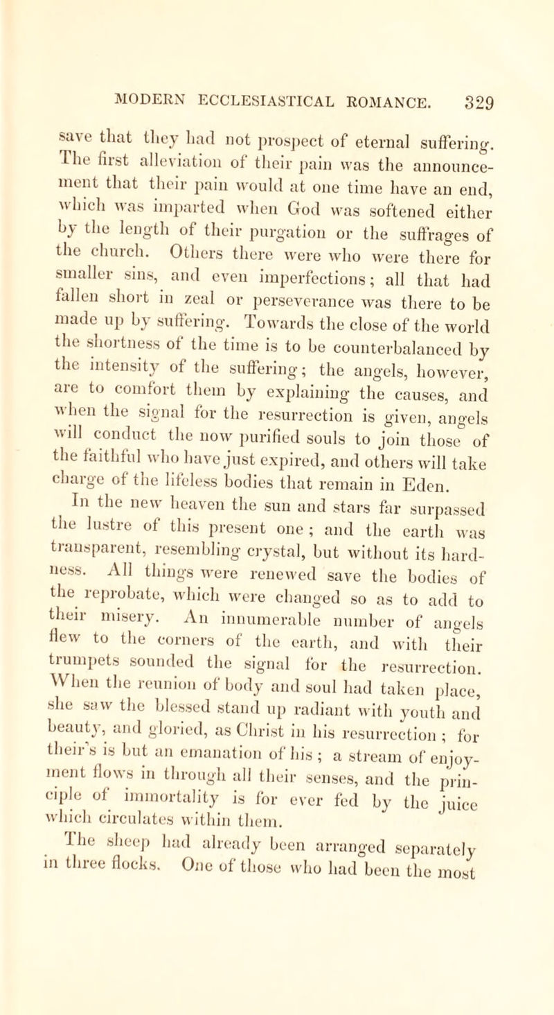 unless this society were allowed to flourish there ; heavy calamities were to fall upon the capital, the clergy to he abased, the provinces lost, and a foreign prince would ravage and subjugate the country, and when all was fulfilled the Victims would them- selves form the sole body of the Church in the reign of the Redeemer, while their presidents were to be Enoch and Elias. This prediction of calamity to France gained credit for these dreams of her imagination during the ter- rible progress of the Revolution. In 1779, Mademoiselle Labrousse, another unmar- ried woman, as madly fanatic as Mademoiselle Bro- hon, began to prophesy also, and when the horrors of the Revolution advanced, believed that her predic- tion were thus fulfilled. It was her idea also, that the Lord would select Victims most pleasing to Him- self, that the actual ecclesiastical system should be set aside to make way for two grand Societies, male and female, to take its place; and she took the trouble of going to Rome to tell the Pope that his downfall was near. In return she was shut up in the Castle of St. Angelo, and liked her abode so well that when the Directory required her liberation she chose to remain where she was; hut at length she returned to Paris, and Gregoire affirms that both these crazy female fanatics had in his day still followers in that city, and those not among the uninformed and vulgar. O Then there is another sect, called the Convul- sionnaires, which, till of late, counted some members in Paris, Lyons, and different parts of France. Their origin was connected with the well-known ques-