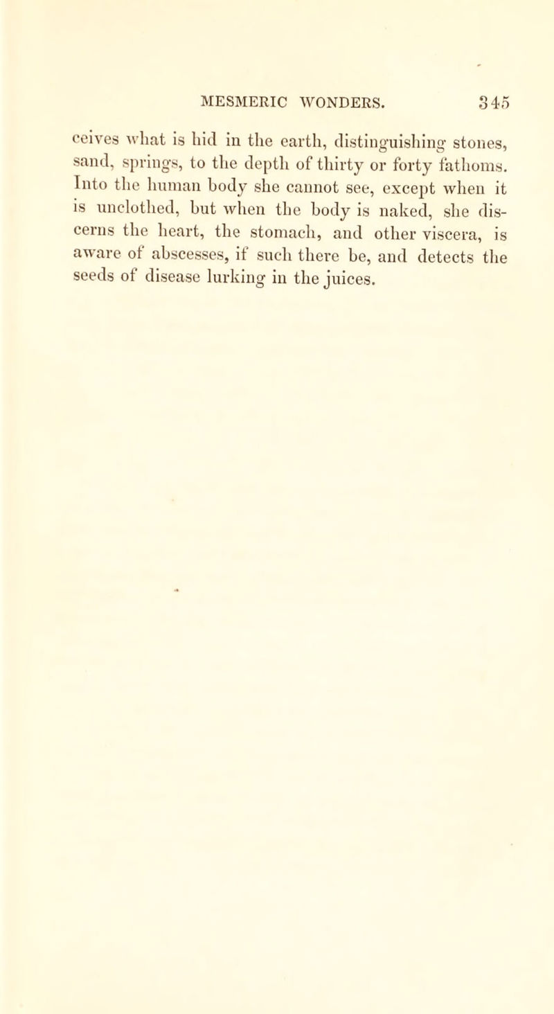 ceives what is hid in the earth, distinguishing stones, sand, springs, to the depth of thirty or forty fathoms. Into the human body she cannot see, except when it is unclothed, but when the body is naked, she dis- cerns the heart, the stomach, and other viscera, is aware of abscesses, if such there be, and detects the seeds ot disease lurking in the juices.