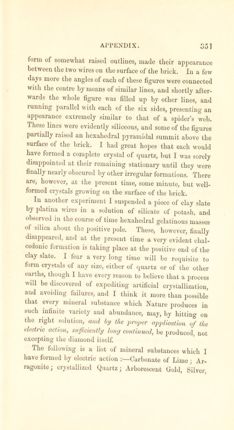 f01 m of somewhat raised outlines, made their appearance between the two wires on the surface of the brick. In a few days more the angles of each of these figures were connected with the centre by means of similar lines, and shortly after- wards the whole figure was filled up by other lines, and tunning parallel with each of the six sides, presenting an appearance extremely similar to that of a spider’s web. These lines were evidently siliceous, and some of the figures pai tially raised an hexahedral pyramidal summit above the surface ol the brick. I had great hopes that each would have formed a complete crystal of quartz, but I was sorely disappointed at their remaining stationary until they were finally nearly obscured by other irregular formations. There are, however, at the present time, some minute, but well- formed crystals growing on the surface of the brick. In another experiment I suspended a piece of clay slate by platma wires in a solution of silicate of potash, and observed in the course of time hexahedral gelatinous masses of silica about the positive pole. These, however, finally disappeared, and at the present time a very evident clial- cedomc formation is taking place at the positive end of the clay slate. I fear a very long time will be requisite to form crystals of any size, either of quartz or of the other earths, though I have every reason to believe that a process will be discovered of expediting artificial crystallization, and avoiding failures, and I think it more than possible that every mineral substance which Nature produces in such infinite variety and abundance, may, by hitting on the right solution, and by the proper application of the electric action, sufficiently long continued, be produced, not excepting the diamond itself. The following is a list of mineral substances which I have formed by electric action :—Carbonate of Lime; Ar- ragonite; crystallized Quartz; Arborescent Gold, Silver,