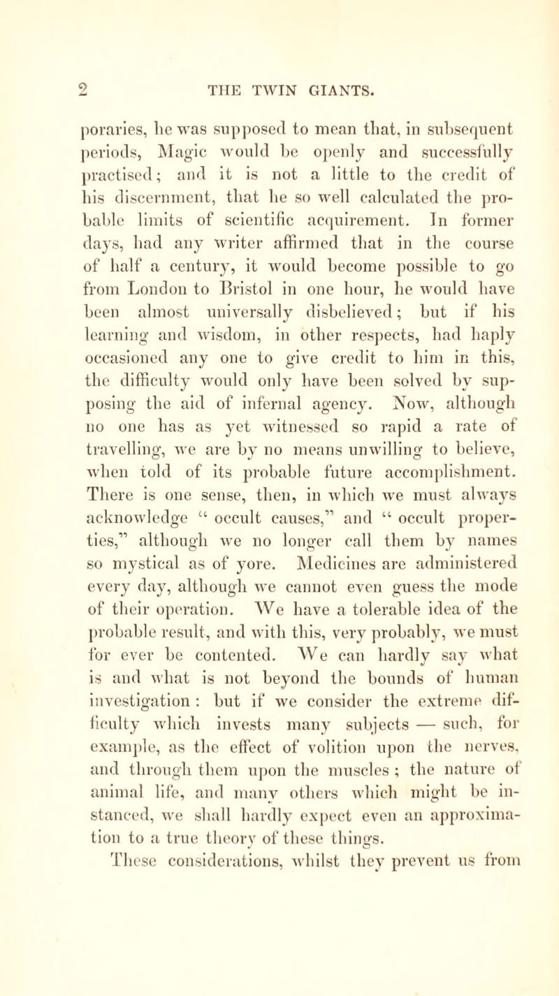 pornries, lie was supposed to mean that, in suhsequent periods, Magic would he ojienly and successfully practised; and it is not a little to the credit of his discernment, that he so well caleulated the jiro- hahle limits of scientific aerjuirement. In former days, had any writer affirmed that in the course of half a century, it Avould become possible to go from London to Bristol in one hour, he would have been almost universally disbelieved; but if his learning and wisdom, in other respects, had haply occasioned any one to give credit to him in this, the difficulty would only have been solved by sup- posing the aid of infernal agency. Now, although no one has as yet witnessed so rapid a rate of travelling, we are by no means unwilling to believe, when told of its probable future accomplishment. There is one sense, then, in which we must always acknowledge “ occult causes,” and “ occult proper- ties,” although we no longer call them by names so mystical as of yore. Medicines are administered every day, although we cannot even guess the mode of their operation. We have a tolerable idea of the probable result, and with this, very probably, we must for ever be contented. We can hardly say what is and what is not beyond the bounds of human investigation : but if we consider the extreme dif- ficulty which invests many subjects — such, for examjde, as the effect of volition upon the nerves, and through them upon the muscles ; the nature of animal life, and maiiA^ others which might be in- stanced, we shall hardly expect even an approxima- tion to a true theory of these things. These considerations, whilst they prevent us from