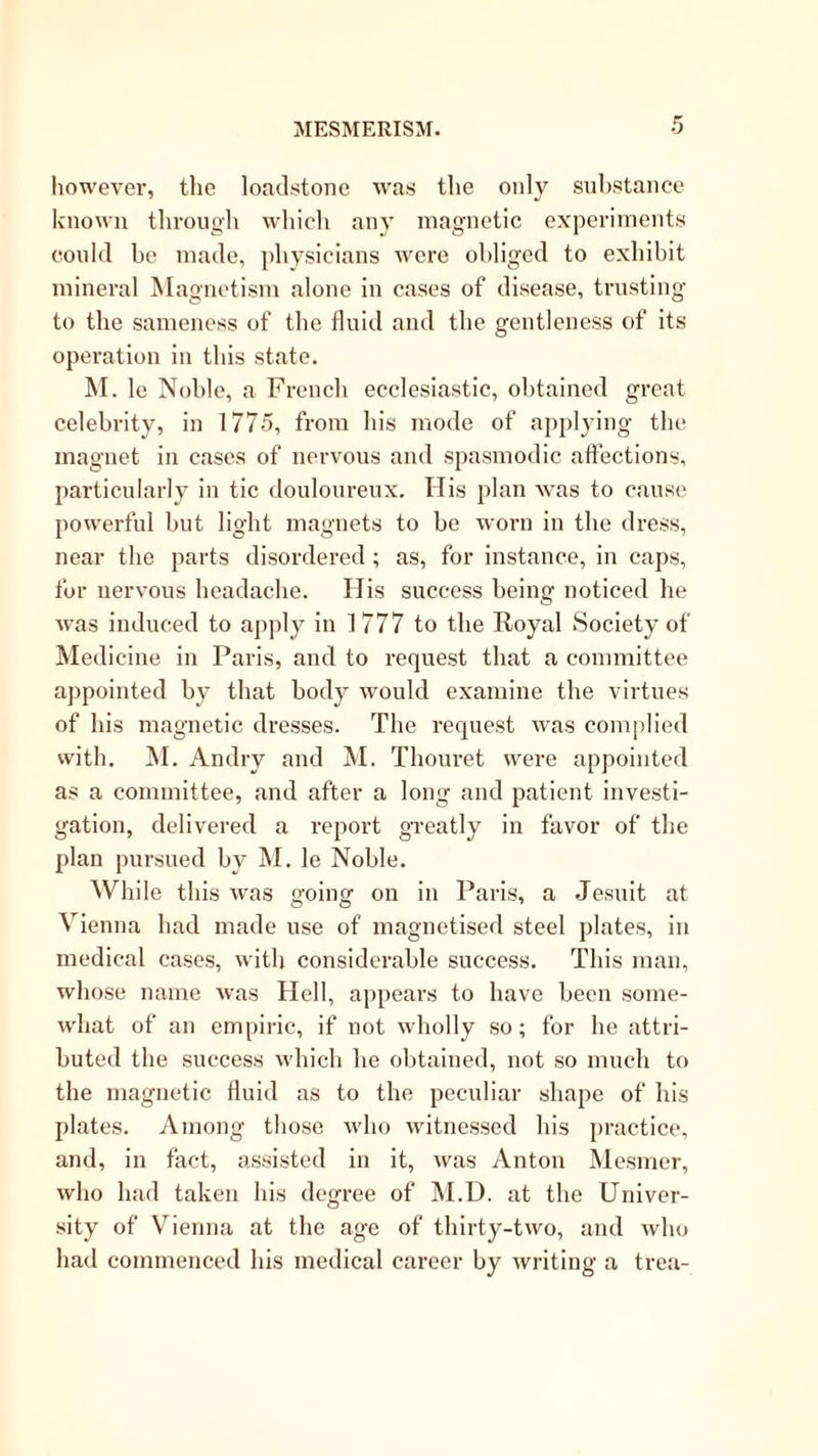 however, the loadstone was the only suhstance known throiigdi which any magnetic experiments could be made, physicians were obliged to exhibit mineral Magnetism alone in cases of disease, trusting to the sameness of the fluid and the gentleness of its operation in this state. M. le Noble, a Frencb ecclesiastic, obtained great celebrity, in 1775, from his mode of a])plying the magnet in cases of nervous and spasmodic affections, particularly iu tic douloureux. His plan was to cause powerful but light magnets to be worn in tbe di-ess, near the parts disordered ; as, for instance, in caps, for nervous headache. His success being noticed he w'as induced to apply in 1777 to the Royal Society of Medicine in Paris, and to request that a committee appointed by that body would examine the virtues of his magnetic dresses. The request was complied with. ]\I. Andry and M. Thouret were appointed as a committee, and after a long and patient investi- gation, delivered a report greatly in favor of the plan pursued by IM. le Noble. While this was going on in Paris, a .Jesuit at Vienna had made use of magnetised steel plates, in medical cases, with considerable success. This man, whose name was Hell, appears to have been some- what of an empiric, if not wholly so; for he attri- buted the success which he obtained, not so much to the magmetic fluid as to the peculiar shape of his plates. Among those who witnessed his practice, and, in fact, assisted in it, was Anton Mesmer, who had taken his degree of M.D. at the Univer- sity of Vienna at the age of thirty-two, and who had commenced his medical career by writing a trea-