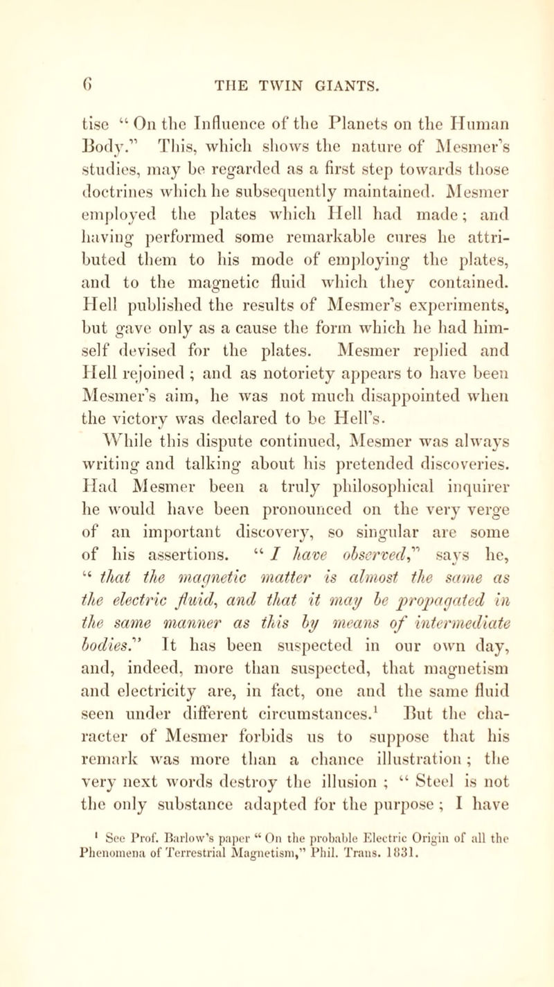 tise “ On the Influence of the Planets on the Unman Body.” This, whicli sliows the nature of Wesiner’s studies, may be regarded as a first step towards those doctrines which he subsequently maintained. Mesmer employed the plates which Hell had made; and having performed some remarkable cures he attri- buted them to his mode of employing the plates, and to the magnetic fluid which they contained. Hell published the results of ^lesmer’s experiments, but gave only as a cause the form which he had him- self devised for the plates. IMesmer replied and Hell rejoined ; and as notoriety appears to have been iMesmer’s aim, he was not much disappointed when the victory was declared to be Hell’s. AVhile this dispute continued, IMesmer was always writing and talking about his pretended discoveries. Had Mesmer been a truly philosophical inquirer he would have been pronounced on the very verge of an important discovery, so singular are some of his assertions. “ I have observed^ says he, “ that the magnetic matter is almost the same as the electric fluids and that it mag be propagated in the same manner as this by means of intermediate bodies?' It has been suspected in our own day, and, indeed, more than suspected, that magnetism and electricity are, in fact, one and the same fluid seen under different circumstances.* But the cha- racter of Mesmer forbids us to sujipose that his remark was more than a chance illustration; the very next words destroy the illusion ; “ Steel is not the only substance adapted for the purpose ; I have ‘ See Prof. Barlow’s paper “ On tlie probable Electric Origin of all the Phenomena of Terrestrial Magnetism,” Phil. Trans. 11131.