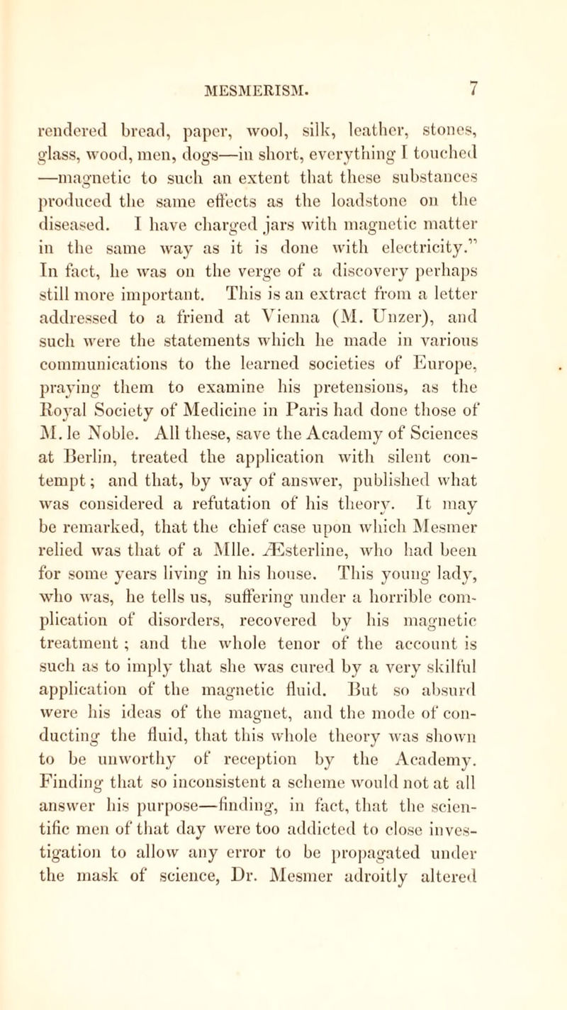 venclcved bread, paper, wool, silk, leather, stones, glass, wood, men, dogs—in short, everything I tonehed —magnetic to such an extent that these substances produced the same effects as the loadstone on the diseased. I have charged jars with magnetic matter in the same way as it is done with electricity.” In fact, he was on the verge of a discovery ])erhaps still more important. This is an extract from a letter addressed to a friend at Vienna (M. Unzer), and such were the statements which he made in various communications to the learned societies of Europe, praying them to examine his pretensions, as the Royal Society of Medicine in Paris had done those of i\l. le Noble. All these, save the Academy of Sciences at Rerlin, treated the application with silent con- tempt; and that, by way of answer, published what was considered a refutation of his theoiy. It may be remarked, that the chief case upon which Mesmer relied was that of a Mile, ^sterline, who had been for some years living in his house. This young lady, who was, he tells us, suffering under a horrible com- plication of disorders, recovered by his magnetic treatment; and the whole tenor of the account is such as to imply that she was cured by a very skilful application of the magnetic fluid. Rut so absurd were his ideas of the magnet, and the mode of con- ducting the fluid, that this whole theory was shown to be unworthy of reception by the Academy. Finding that so inconsistent a scheme would not at all answer his purpose—finding, in fact, that the scien- tific men of that day were too addicted to close inves- tigation to allow any error to be pro])agated under the mask of science, Dr. Mesmer adroitly altered