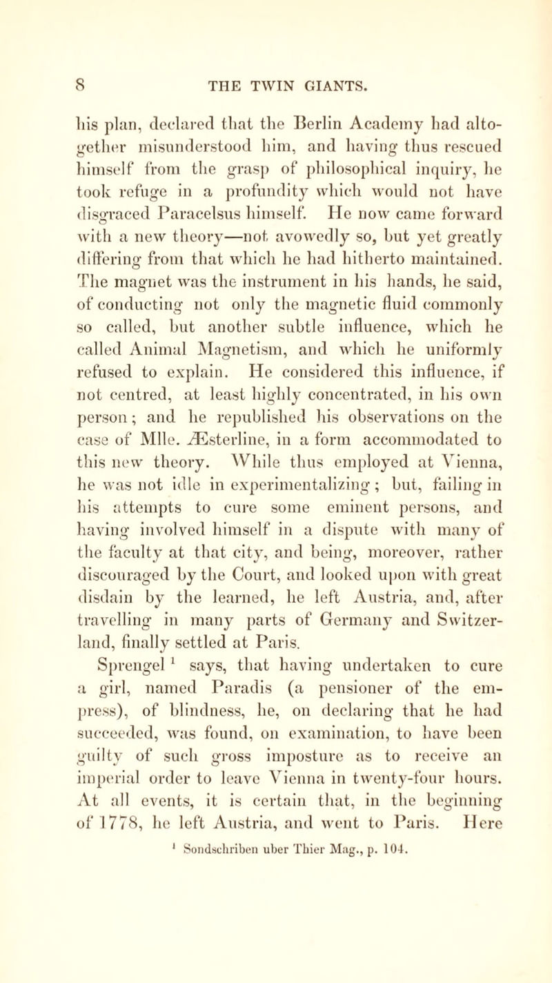 Ills plan, declared that the Berlin Academy had alto- gether misunderstood him, and having thus rescued himself from the grasp of jdiilosophical inquiry, he took refuge in a profundity which would not have disirraced Paracelsus himself. He now came forward with a new theory—not avowedly so, hut yet greatly differing from that which he had hitherto maintained. The magnet was the instrument in his liands, he said, of conducting not oidy the magnetic fluid commonly .so called, but another subtle influence, which he called Animal Magnetism, and which he uniformly refused to explain. He considered this influence, if not centred, at least highly concentrated, in his own person; and he republished his observations on the case of Mile. iEsterline, in a form accommodated to this new theory. While thus employed at Vienna, he was not idle in experimentalizing ; but, failing in his attempts to cure some eminent persons, and having involved himself in a dispute with many of the faculty at that city, and being, moreover, rather discouraged by the Court, and looked upon with great disdain by the learned, he left Austria, and, after travelling in many parts of Germany and Switzer- land, finally settled at Paris. Sprengel ^ says, that having undertaken to cure a girl, named Paradis (a pensioner of the em- press), of blindness, he, on declaring that he had succeeded, was found, on examination, to have been guilty of such gross im{)osture as to receive an imperial order to leave Vienna in twenty-four hours. At all events, it is certain that, in the beginning of 1778, he left Austria, and went to Paris. Here * Soiidschriben uber Thier M:ig., p. 104.