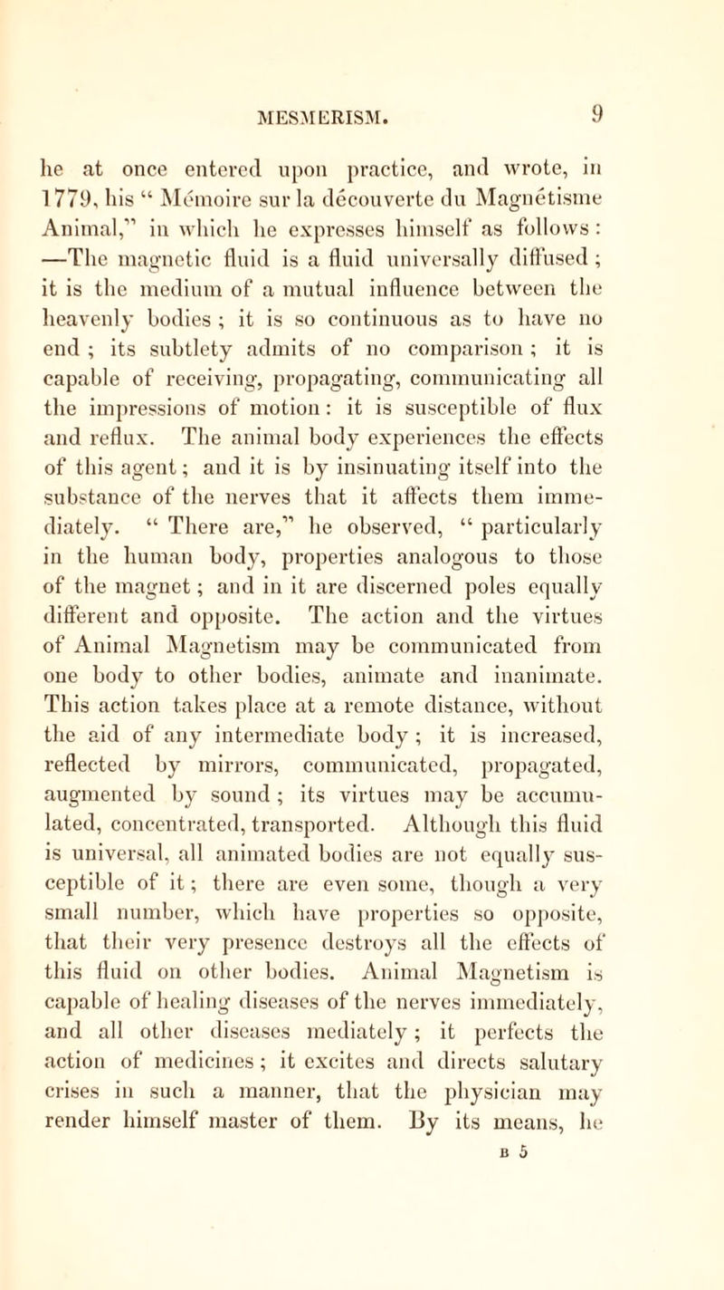 he at once entered upon practice, and wrote, in 1779, his “ Meinoire sur la decouverte dn Magnetisnie Animal,'” in which he expresses himself as follows : —The magnetic fluid is a fluid universally diflused ; it is the medium of a mutual influence between the heavenly bodies ; it is so continuous as to have no end ; its subtlety admits of no comparison ; it is capable of receiving, propagating, communicating all the impressions of motion: it is susceptible of flux and reflux. The animal body experiences the effects of this agent; and it is by insinuating itself into the substance of the nerves that it affects them imme- diately. “ There are,’’'’ he observed, “ particularly in the human body, properties analogous to those of the magnet; and in it are discerned poles equally different and opposite. The action and the virtues of Animal Magnetism may be communicated from one body to other bodies, animate and inanimate. This action takes place at a remote distance, without the aid of any intermediate body; it is increased, reflected by mirrors, communicated, propagated, augmented by sound ; its virtues may be accumu- lated, concentrated, transported. Although this fluid is universal, all animated bodies are not equally sus- ceptible of it; there are eveii some, though a very small number, which have properties so opposite, that their very presence destroys all the effects of this fluid on other bodies. Animal Magnetism is capable of healing diseases of the nerves immediately, and all other diseases mediately; it perfects the action of medicines; it excites and directs salutary crises in such a manner, that the physician may render himself master of them. 13y its means, he
