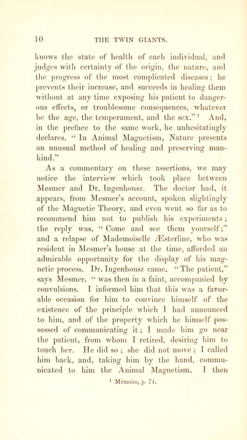 knows tlie state of health of each incllvidnal, and jndgos witli certainty of the origin, the nature, and the progress of tlie most complicated diseases; he prevents their increase, and succeeds in healing them Avithont at any time exposing his patient to danger- ous ettects, or troublesome consequences, whatever be the age, the temperament, and the sex.” ^ And, in the preface to the same work, he unhesitatingly declares, “ In Animal Magnetism, Nature presents an unusual method of healing and preserving man- kind.” As a commentary on these assertions, we may notice the interview which took place between Mesmer and Dr. Ingenhousz. The doctor had, it appears, from Mesmer’s account, spoken slightingly of the Magnetic Theory, and even went so far as to recommend him not to publish his experiments; the reply was, “ Come and see them yourself and a relapse of INlademoiselle /Ilisterline, who Avas resident in ^lesmer’s house at the time, aftbrded an admirable opportunity for the display of his mag- netic process. Dr. Ingenhousz came. “ The ])atient,” says Mesmer, “ Avas then in a faint, accompanied by convulsions. I informed him that this Avas a favor- able occasion for him to convince himself of the existence of the principle Avhich I had announced to him, and of the property Avhich he himself pos- sessed of communicating it; I made him go near the patient, from aa'Iioiu I retired, desiring him to touch her. He did so ; she did not move ; I called him back, and, taking him by the hand, commu- nicated to him the Animal iNlagnetism. 1 then O ’ Memoiro, p. 74.