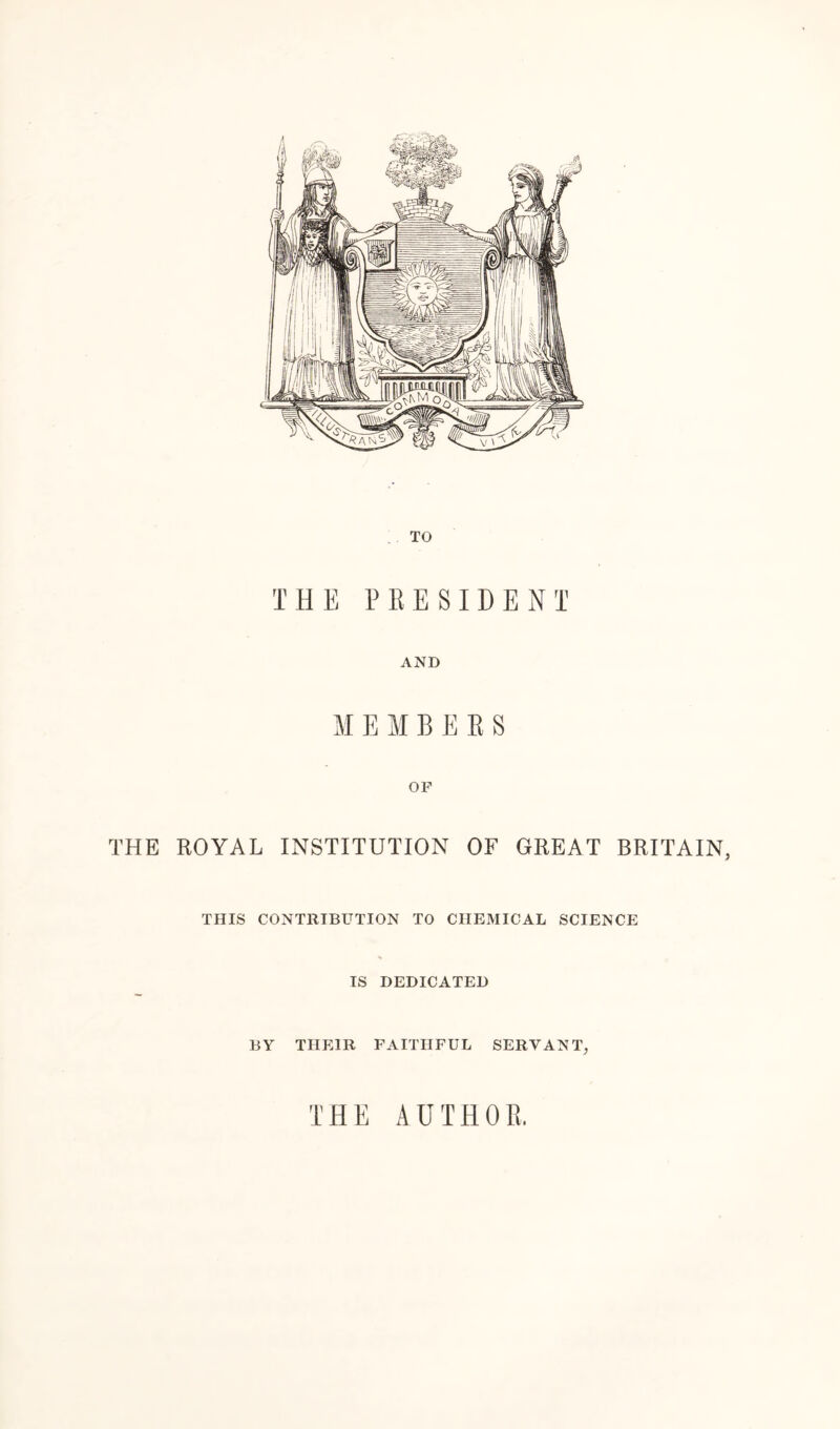 TO THE PRESIDENT AND MEMBERS OF THE ROYAL INSTITUTION OF GREAT BRITAIN, THIS CONTRIBUTION TO CHEMICAL SCIENCE IS DEDICATED BY THEIR FAITHFUL SERVANT, THE AUTHOR