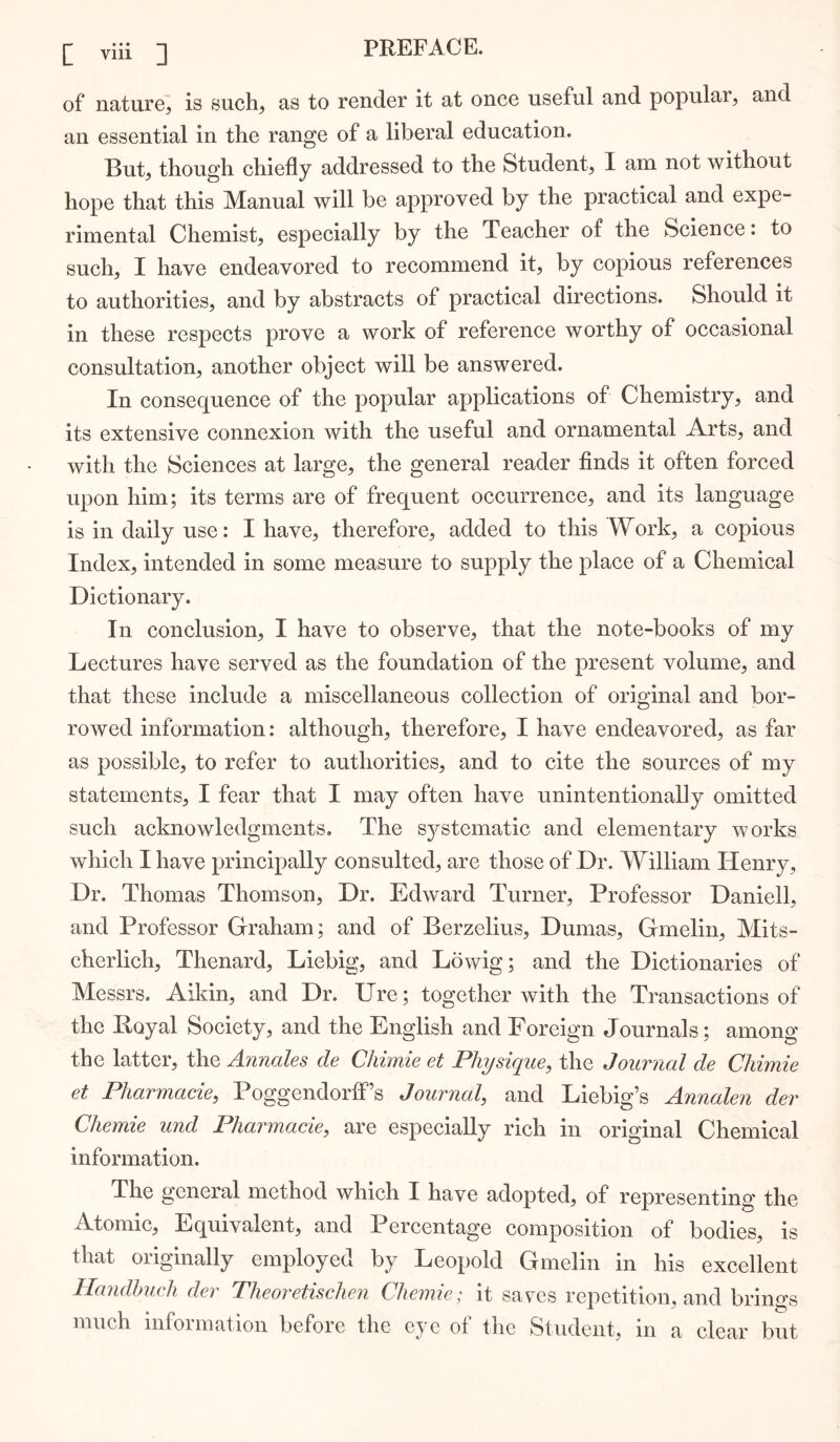 of nature, is such, as to render it at once useful and popular, and an essential in the range of a liberal education. But, though chiefly addressed to the Student, I am not without hope that this Manual will be approved by the practical and expe- rimental Chemist, especially by the Teacher of the Science: to such, I have endeavored to recommend it, by copious references to authorities, and by abstracts of practical directions. Should it in these respects prove a work of reference worthy of occasional consultation, another object will be answered. In conse(|uence of the popular applications of Chemistry, and its extensive connexion with the useful and ornamental Arts, and with the Sciences at large, the general reader finds it often forced upon him; its terms are of frequent occurrence, and its language is in daily use: I have, therefore, added to this Work, a copious Index, intended in some measure to supply the place of a Chemical Dictionary. In conclusion, I have to observe, that the note-books of my Lectures have served as the foundation of the present volume, and that these include a miscellaneous collection of original and bor- rowed information: although, therefore, I have endeavored, as far as possible, to refer to authorities, and to cite the sources of my statements, I fear that I may often have unintentionally omitted such acknowledgments. The systematic and elementary works which I have principally consulted, are those of Dr. William Henry, Dr. Thomas Thomson, Dr. Edward Turner, Professor Daniell, and Professor Graham; and of Berzelius, Dumas, Gmelin, Mits- cherlich, Thenard, Liebig, and Lowig; and the Dictionaries of Messrs. Aikin, and Dr. Ure; together with the Transactions of the Royal Society, and the English and Foreign Journals; among the latter, the Annales de Chimie et Physique, the Journal de Cliimie et Pharmacie, Poggendorff’s Journal, and Liebig’s Annalen der Chemie und Pharmacie, are especially rich in original Chemical information. The general method which I have adopted, of representing the Atomic, Equivalent, and Percentage composition of bodies, is that originally employed by Leopold Gmelin in his excellent Handhuch der Theoretischen Chemie; it saves repetition, and brings much information before the eye of the Student, in a clear but