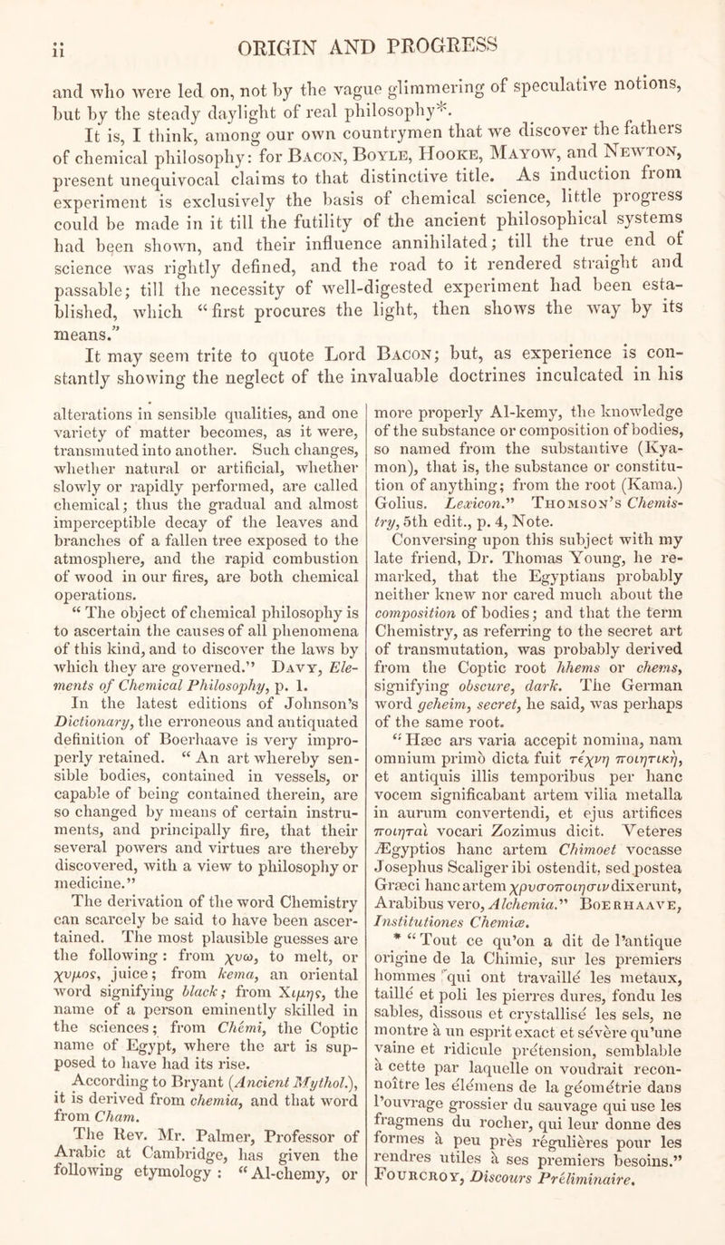 and who were led on, not by the vague glimmering of speculative notions, hut by the steady daylight of real philosophy*. It is, I think, among our own countrymen that we discover the fathers of chemical philosophy: for Bacon, Boyle, Hooke, Mayow, and Newton, present unequivocal claims to that distinctive title. As induction fioni experiment is exclusively the basis of chemical science, little piogiess could be made in it till the futility of the ancient philosophical systems^ had been shown, and their influence annihilated; till the true end of science was rightly defined, and the road to it rendered straight and passable; till the necessity of well-digested exj^eriment had been esta- blished, which first procures the light, then shows the way by its means.’’ It may seem trite to quote Lord Bacon ; but, as experience is con- stantly showing the neglect of the invaluable doctrines inculcated in his alterations in sensible qualities, and one variety of matter becomes, as it were, transmuted into another. Such changes, whether natural or artificial, whether slowly or rapidly performed, are called chemical; thus the gradual and almost imperceptible decay of the leaves and branches of a fallen tree exposed to the atmosphere, and the rapid combustion of wood in our tires, are both chemical operations. “ The object of chemical philosophy is to ascertain the causes of all phenomena of this kind, and to discover the laws by which tliey are governed.” Davy, Ele- ments of Chemical Philosophy^ p. 1. In the latest editions of Johnson’s Dictionaryy the erroneous and antiquated definition of Boerliaave is very impro- perly retained. ‘‘ An art whereby sen- sible bodies, contained in vessels, or capable of being contained therein, are so changed by means of certain instru- ments, and principally fire, that their several powers and virtues are thereby discovered, with a view to philosophy or medicine.” The derivation of the word Chemistry can scarcely be said to have been ascer- tained. The most plausible guesses are the following : from melt, or Xvpos, juice; from kema, an oriental word signifying black; from XifjLr]^, the name of a person eminently skilled in the sciences; from Cherniy the Coptic name of Egypt, where the art is sup- posed to have had its rise. According to Bryant [Ancie7it Mythol), it is derived from chemia, and that word from Cham, The Rev. Mr. Palmer, Professor of Arabic at Cambridge, has given the following etymology ; “Al-chemy, or more properly Al-kemy, the knowledge of the substance or composition of bodies, so named from the substantive (Kya- mon), that is, the substance or constitu- tion of anything; from the root (Kama.) Golius. Lexicon.’’^ Thomson’s Chemis- try y 5th edit., p. 4, Note. Conversing upon this subject with my late friend. Dr. Thomas Young, he re- marked, that the Egyptians probably neither knew nor cared much about the composition of bodies; and that the term Chemistry, as referring to the secret art of transmutation, was probably derived from the Coptic root hhems or chemsy signifying obscurCy dark. The German word geheimy secrety he said, was perhaps of the same root. Hsec ars varia accepit nomina, nam omnium primb dicta fuit re^vr] TToirjrtKr], et antiquis illis temporibus per hanc vocem significabant artem vilia metalla in aurum convertendi, et ejus artifices TTOLrjral vocari Zozimus dicit. Veteres iEgyptios hanc artem Chimoet vocasse Josephus Scaligeribi ostendit, sed postea Grseci hanc artem xpvo-OTroi-qcnv dixermity Arabibus yerOyAlchemiaP Boerhaave, Institutiones Chemice. * “ Tout ce qu’on a dit de I’antique origine de la Chimie, sur les premiers homines 'qui ont travailld les metaux, taille et poli les pierres dures, fondu les sables, dissous et crystallise les sels, ne montre a un esprit exact et severe qu’une yaine et ridicule pretension, semblable a cette par laquelle on voudrait recon- noitre les elemens de la geometrie daus I’ouvrage grossier du sauvage qui use les fragmens du rocher, qui leur donne des formes a peu pres regulieres pour les rendres utiles a ses premiers besoins.” Fourcroy, Discours Preliminaire,