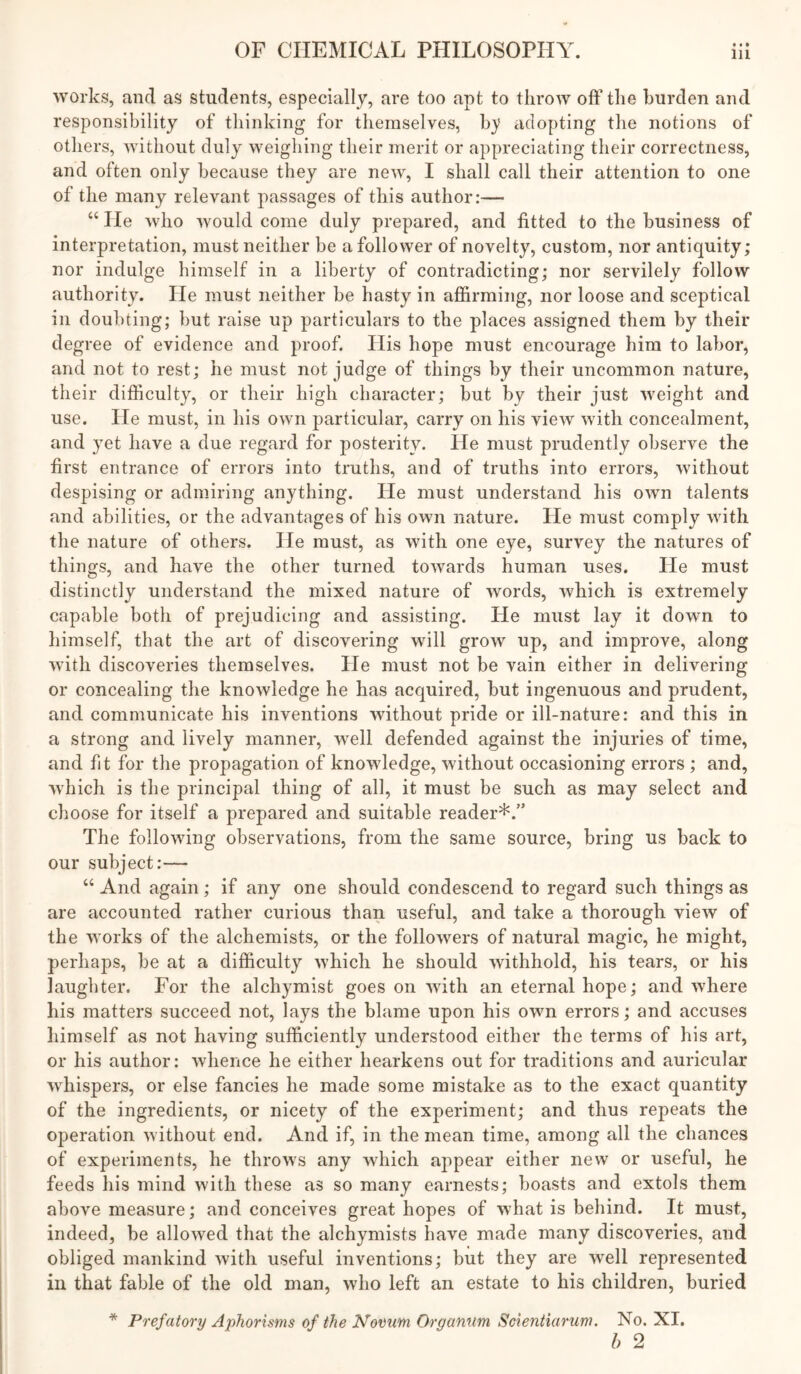 works, and as students, especially, are too apt to throAV off tlie burden and responsibility of tliinking for themselves, by adopting the notions of others, without duly weighing their merit or appreciating their correctness, and often only because they are new, I shall call their attention to one of the many relevant passages of this author:— “He who would come duly prepared, and fitted to the business of interpretation, must neither be a follower of novelty, custom, nor antiquity; nor indulge himself in a liberty of contradicting; nor servilely follow authority. He must neither be hasty in aj[firming, nor loose and sceptical in doubting; but raise up particulars to the places assigned them by their degree of evidence and proof. His hope must encourage him to labor, and not to rest; he must not judge of things by their uncommon nature, their difficulty, or their high character; but by their just weight and use. He must, in his own particular, carry on his view with concealment, and yet have a due regard for posterity. He must prudently observe the first entrance of errors into truths, and of truths into errors, without despising or admiring anything. He must understand his own talents and abilities, or the advantages of his own nature. He must comply with the nature of others. He must, as with one eye, survey the natures of things, and have the other turned towards human uses. He must distinctly understand the mixed nature of words, which is extremely capable both of prejudicing and assisting. He must lay it down to liimself, that the art of discovering will grow up, and improve, along with discoveries themselves. He must not be vain either in delivering or concealing the knowledge he has acquired, but ingenuous and prudent, and communicate his inventions without pride or ill-nature: and this in a strong and lively manner, well defended against the injuries of time, and fit for the propagation of knowledge, without occasioning errors ; and, which is the principal thing of all, it must be such as may select and choose for itself a prepared and suitable reader*.” The following observations, from the same source, bring us back to our subject:— “ And again; if any one should condescend to regard such things as are accounted rather curious than useful, and take a thorough view of the works of the alchemists, or the followers of natural magic, he might, perhaps, be at a difficulty which he should withhold, his tears, or his laughter. For the alchymist goes on with an eternal hope; and where his matters succeed not, lays the blame upon his own errors; and accuses liimself as not having sufficiently understood either the terms of his art, or his author: whence he either hearkens out for traditions and auricular whispers, or else fancies he made some mistake as to the exact quantity of the ingredients, or nicety of the experiment; and thus repeats the operation without end. And if, in the mean time, among all the chances of experiments, he throws any which appear either new or useful, he feeds his mind with these as so many earnests; boasts and extols them above measure; and conceives great hopes of what is behind. It must, indeed, be allowed that the alchymists have made many discoveries, and obliged mankind with useful inventions; but they are well represented in that fable of the old man, who left an estate to his children, buried * Prefatory Aphorisms of the Nomm Organum Scientiarum. No. XI. h 2