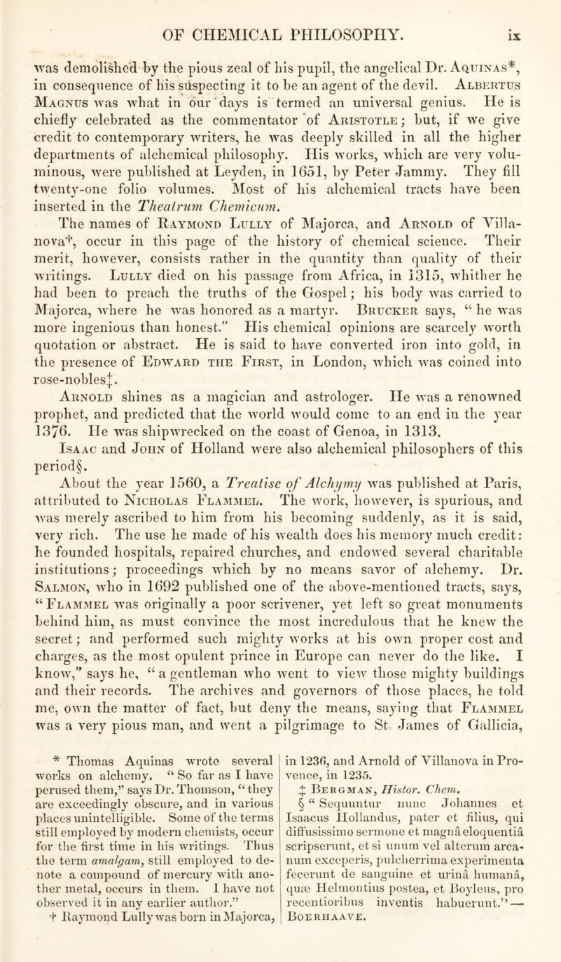 Avas demolished by the pious zeal of his pupil, the angelical Dr. Aquinas*, in consequence of his suspecting it to be an agent of the devil. Albertus Magnus was what in dur'days is termed an universal genius. He is chiefly celebrated as the commentator of Aristotle ; but, if we give credit to contemporary writers, he was deeply skilled in all the higher departments of alchemical philosophy. His works, which are very volu- minous, were published at Leyden, in 1651, by Peter Jammy. They fill twenty-one folio volumes. Most of his alchemical tracts have been inserted in the Thealrinn Chemicum. The names of Raymond Lully of Majorca, and Arnold of Yilla- nova'^', occur in this page of the history of chemical science. Their merit, however, consists rather in the quantity than quality of their writings. Lully died on his passage from Africa, in 1315, whither he had been to preach the truths of the Gospel; his body was carried to Majorca, where he was honored as a martyr. Brucker says, “ he was more ingenious than honest/’ His chemical opinions are scarcely worth quotation or abstract. He is said to have converted iron into gold, in the presence of Edward the First, in London, which was coined into rose-nobles|. Arnold shines as a magician and astrologer. He was a renowned prophet, and predicted that the world would come to an end in the year 1376. He was shipwrecked on the coast of Genoa, in 1313. Isaac and John of Holland were also alchemical philosophers of this period§. About the year 1560, a Treatise of Alchymy was published at Paris, attributed to Nicholas Flammel. The work, however, is spurious, and was merely ascribed to him from his becoming suddenly, as it is said, very rich. The use he made of his wealth does his memory much credit: he founded hospitals, repaired churches, and endowed several charitable institutions; proceedings which by no means savor of alchemy. Dr. Salmon, Avho in 1692 published one of the above-mentioned tracts, says, “ Flammel was originally a poor scrivener, yet left so great monuments behind him, as must convince the most incredulous that he knew the secret; and performed such mighty works at his own proper cost and charges, as the most opulent prince in Europe can never do the like. I know,” says he, “ a gentleman who went to view those mighty buildings and their records. The archives and governors of those places, he told me, own the matter of fact, but deny the means, saying that Flammel was a very pious man, and ivent a pilgrimage to St, James of Gallicia, * Thomas Aquinas wrote several works on alchemy. “ So far as I have perused them,” says Dr, Thomson, “ they are exceedingly obscure, and in various places unintelligible. Some of the terms still employed by modern chemists, occur for the first time in his writings. Thus the term amalgam, still employed to de- note a compound of mercury with ano- ther metal, occurs in them. I have not observed it in any earlier author.” t Itaymond Lully was born in^Majorca, in 1230, and Arnold of Yillanova in Pro- vence, in 1235. 4: Bergman, Ilistor. Chem. § “ Sequuntur nunc Johannes et Isaacus llollandus, pater et filius, qui ditfusissimo serin one et magnaeloquentia scripserunt, etsi unum vcl alteruin arca- num exceperis, pulcherrima experirnenta fecerunt de sanguine et urina humana, qua) Hehnontius postea, et Boyleus, pro recentioribus inventis habuerunt.” — Boerhaave.