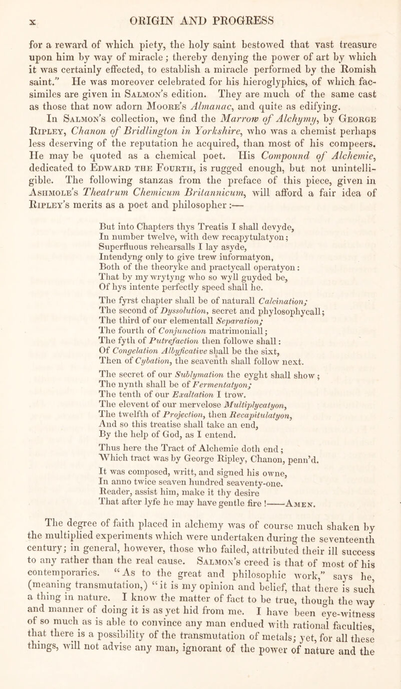 for a reward of which piety, the holy saint bestowed that vast treasure upon him by way of miracle; thereby denying the power of art by which it was certainly effected, to establish a miracle performed by the Romish saint/’ He was moreover celebrated for his hieroglyphics, of which fac- similes are given in Salmon’s edition. They are much of the same cast as those that now adorn Moore’s Almanac^ and quite as edifying. In Salmon’s collection, we find the Marrow of Alchymy^ by George Ripley, Chanon of Bridlington in Yorkshire^ who was a chemist perhaps less deserving of the reputation he acquired, than most of his compeers. He may be quoted as a chemical poet. His Compound of Alcliemie^ dedicated to Edward the Fourth, is rugged enough, but not unintelli- gible. The following stanzas from the preface of this piece, given in Ashmole’s Theatrum Chemicum Brilannicum^ will afford a fair idea of Ripley’s merits as a poet and philosopher:— But into Chapters thys Treatis I shall devyde. In number twelve, with deAV recapytulatyon; Superfluous rehearsalls I lay asyde, Intendyng only to give trew informatyon, Both of the theoryke and practycall operatyon: That by my wrytyng who so wyll guyded be. Of liys intente perfectly speed shall he. The fyrst chapter shall be of naturall Calcination; The second of Dyssolution, secret and phylosophycall; The third of onr elementall Separation; The fourth of Conjunction matrimoniall; The fyth of Putrefaction then followe shall: Of Congelation Albyficative shall be the sixt, Then of Cybation, the seaventh shall follow next. The secret of our Sublymation the eyght shall show; The nynth shall be of Fermentatyon; The tenth of our Exaltation I trow. The elevent of our mervelose Multiplycatyon^ The twelfth of Projection^ then Recapitulatyon, And so this treatise shall take an end. By the help of God, as I entend. Thus here the Tract of Alchemie doth end; Which tract was by George Ripley, Chanon, penn’d. It was composed, writt, and signed his owne, In anno twice seaven hundred seaventy-one. Reader, assist him, make it thy desire That after lyfe he may have gentle fire ! Amen. The degree of faith placed in alchemy was of course much shaken by the multiplied experiments which were undertaken during the seventeenth century; in general, however, those who failed, attributed their ill success to any rather than the real cause. Salmon’s creed is that of most of his contemporaries. “As to the great and philosophic work,” says he, (meaning transmutation,) “it is my opinion and belief, that there is such a thing in nature. I know^ the matter of fact to be true, though the way and manner of doing it is as yet hid from me. I have been eye-witness of so much as is able to convince any man endued w ith rational faculties that there is a possibility of the transmutation of metals; yet, for all these things, will not advise any man, ignorant of the power of nature and the