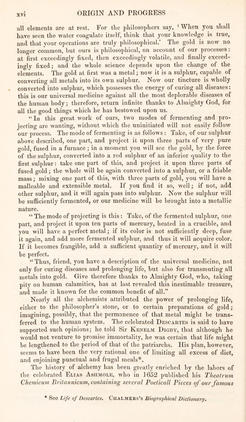 all elements are at rest. For tlie philosophers say, ‘ When you shall have seen the water coagulate itself, think that your knowledge is true, and that your operations are truly philosophical.’ The gold is now no longer common, hut ours is philosophical, on account of our processes: at first exceedingly fixed, then exceedingly volatile, and finally exceed- ingly fixed; and the whole science depends upon the change of the elements. The gold at first was a metal; now it is a sulphur, capable of converting all metals into its own sulphur. Now our tincture is wholly converted into sulphur, which possesses the energy of curing all diseases: this is our universal medicine against all the most deplorable diseases of the human body; therefore, return infinite thanks to Almighty God, for all the good things which he has bestowed upon us. “ In this great work of ours, two modes of fermenting and pro- jecting are wanting, without which the uninitiated will not easily follow our process. The mode of fermenting is as follows : Take, of our sulphur above described, one part, and project it upon three parts of very pure gold, fused in a furnace ; in a moment you will see the gold, by the force of the sulphur, converted into a red sulphur of an inferior quality to the first sulphur: take one part of this, and project it upon three parts of fused gold; the whole will be again converted into a sulphur, or a friable mass; mixing one part of this, with three parts of gold, you will have a malleable and extensible metal. If you find it so, well; if not, add other sulphur, and it will again pass into sulphur. Now the sulphur will be sufficiently fermented, or our medicine will be brought into a metallic nature. “ The mode of projecting is this : Take, of the fermented sulphur, one part, and project it upon ten parts of mercuiy, heated in a crucible, and you will have a perfect metal; if its color is not sufficiently deep, fuse it again, and add more fermented sulphur, and thus it will acquire color. If it becomes frangible, add a sufficient quantity of mercury, and it will be perfect. ‘‘Thus, friend, you have a description of the universal medicine, not only for curing diseases and prolonging life, but also for transmuting all metals into gold. Give therefore thanks to Almighty God, Avho, taking pity on human calamities, has at last revealed this inestimable treasure, and made it known for the common benefit of all.” Nearly all the alchemists attributed the power of prolonging life, either to the philosopher’s stone, or to certain preparations of gold; imagining, possibly, that the permanence of that metal might be trans- ferred to the human system. The celebrated Descartes is said to have supported such opinions; he told Sir Kenelm Digby, that although he would not venture to promise immortality, he was certain that life might be lengthened to the period of that of the patriarchs. His plan, however, seems to have been the very rational one of limiting all excess of diet, and enjoining punctual and frugal meals^. The history of alchemy has been greatly enriched by the labors of the celebrated Elias Ashmole, who in 1652 published his Theatrum ChemiCAim Britannicum^ containing several Poeticall Pieces of onr famous * See Life of Descartes, Chalmers’s Biographical Dictionary,