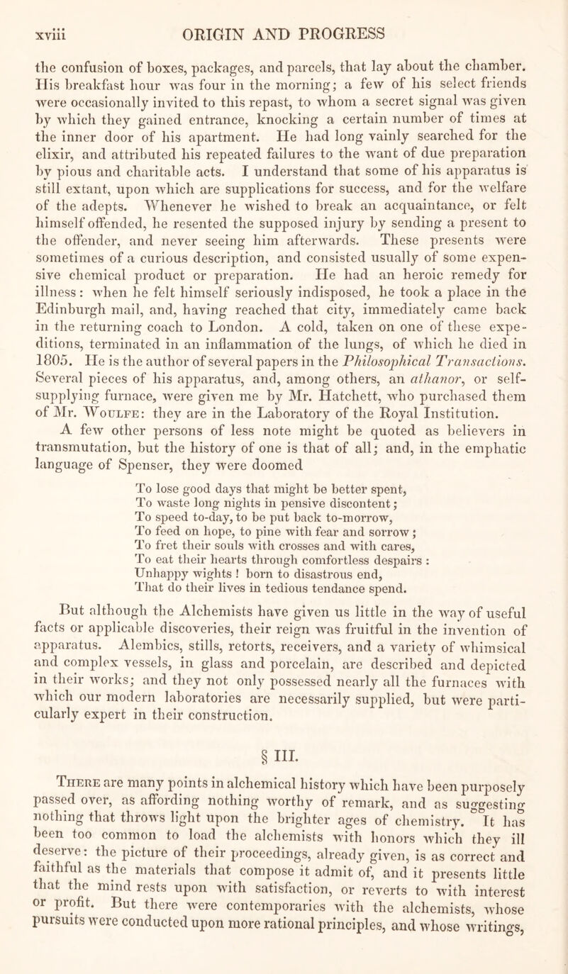 the confusion of boxes, packages, and parcels, that lay about the chamber. His breakfast hour was four in the morning; a few of his select friends were occasionally invited to this repast, to whom a secret signal was given by which they gained entrance, knocking a certain number of times at the inner door of his apartment. He had long vainly searched for the elixir, and attributed his repeated failures to the want of due preparation by pious and charitable acts. I understand that some of his apparatus is still extant, upon which are supplications for success, and for the welfare of the adepts. Whenever he wished to break an acquaintance, or felt himself offended, he resented the supposed injury by sending a present to the offender, and never seeing him afterwards. These presents were sometimes of a curious description, and consisted usually of some expen- sive chemical product or preparation. He had an heroic remedy for illness: when he felt himself seriously indisposed, he took a place in the Edinburgh mail, and, having reached that city, immediately came back in the returning coach to London. A cold, taken on one of these expe- ditions, terminated in an inflammation of the lungs, of which he died in 1805. He is the author of several papers in the Philosophical Transactions. Several pieces of his apparatus, and, among others, an athanor., or self- supplying furnace, were given me by Mr. Hatchett, who purchased them of Mr. WouLFE: they are in the Laboratory of the Royal Institution. A few other persons of less note might be quoted as believers in transmutation, but the history of one is that of all; and, in the emphatic language of Spenser, they were doomed To lose good days that might be better spent, To waste long nights in pensive discontent; To speed to-day, to be put back to-morrow, To feed on hope, to pine with fear and sorrow; To fret their souls with crosses and with cares. To eat their hearts through comfortless despairs : Unhappy wights ! born to disastrous end, That do their lives in tedious tendance spend. But although the Alchemists have given us little in the way of useful facts or applicable discoveries, their reign was fruitful in the invention of apparatus. Alembics, stills, retorts, receivers, and a variety of whimsical and complex vessels, in glass and porcelain, are described and depicted in their works; and they not only possessed nearly all the furnaces with which our modern laboratories are necessarily supplied, but were parti- cularly expert in their construction. §111. There are many points in alchemical history which have been purposely passed over, as affording nothing worthy of remark, and as suggesting nothing that throws light upon the brighter ages of chemistry. It has been too common to load the alchemists with honors which they ill deserve; the picture of their proceedings, already given, is as correct and faithful as the materials that compose it admit of, and it presents little that the mind rests upon with satisfaction, or reverts to with interest or profit. But there were contemporaries with the alchemists, whose pursuits were conducted upon more rational principles, and whose writings,