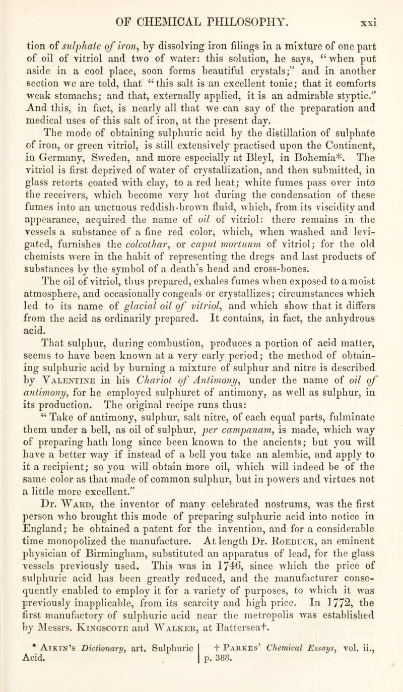 tion of sulphate of iron^ by dissolving iron filings in a mixture of one part of oil of vitriol and two of water: this solution, he says, “when put aside in a cool place, soon forms beautiful crystals;” and in another section we are told, that “this salt is an excellent tonic; that it comforts weak stomachs; and that, externally applied, it is an admirable styptic.” And this, in fact, is nearly all that we can say of the preparation and medical uses of this salt of iron, at the present day. The mode of obtaining sulphuric acid by the distillation of sulphate of iron, or green vitriol, is still extensively practised upon the Continent, in Germany, Sweden, and more especially at Bleyl, in Bohemia*. The vitriol is first deprived of water of crystallization, and then submitted, in glass retorts coated with clay, to a red heat; white fumes pass over into the receivers, which become very hot during the condensation of these fumes into an unctuous reddish-brown fluid, which, from its viscidity and appearance, acquired the name of oil of vitriol: there remains in the vessels a substance of a fine red color, which, when w^ashed and levi- gated, furnishes the colcothai\ or caput mortuum of vitriol; for the old chemists were in the habit of representing the dregs and last products of substances by the symbol of a death'^s head and cross-bones. The oil of vitriol, thus prepared, exhales fumes when exposed to a moist atmosphere, and occasionally congeals or crystallizes; circumstances which led to its name of glacial oil of vitriol^ and which show that it differs from the acid as ordinarily prepared. It contains, in fact, the anhydrous acid. That sulphur, during combustion, produces a portion of acid matter, seems to have been known at a very early period; the method of obtain- ing sulphuric acid by burning a mixture of sulphur and nitre is described by Valentine in his Chariot of Antimony^ under the name of oil of a7ithnony^ for he employed sulphuret of antimony, as well as sulphur, in its production. The original recipe runs thus: “ Take of antimony, sulphur, salt nitre, of each equal parts, fulminate them under a bell, as oil of sulphur, per campanarn^ is made, which way of preparing hath long since been known to the ancients; but you will have a better way if instead of a bell you take an alembic, and apply to it a recipient; so you will obtain more oil, which will indeed be of the same color as that made of common sulphur, but in powers and virtues not a little more excellent.” Dr. Ward, the inventor of many celebrated nostrums, was the first person who brought this mode of preparing sulphuric acid into notice in England; he obtained a patent for the invention, and for a considerable time monopolized the manufacture. At length Dr. Roebuck, an eminent physician of Birmingham, substituted an apparatus of lead, for the glass vessels previously used. This was in 1746, since which the price of sulphuric acid has been greatly reduced, and the manufacturer conse- quently enabled to employ it for a variety of purposes, to which it Avas previously inapplicable, from its scarcity and high price. In 1772, the first manufactory of sulphuric acid near the metropolis AA^as established by JMessrs. Kingscote and Walker, at Batterseaf. * Aikin’s Dictionary, art. Sulphuric + Parkes’ Chemical Essays, A’^ol. ii,, Acid. , p. 388.