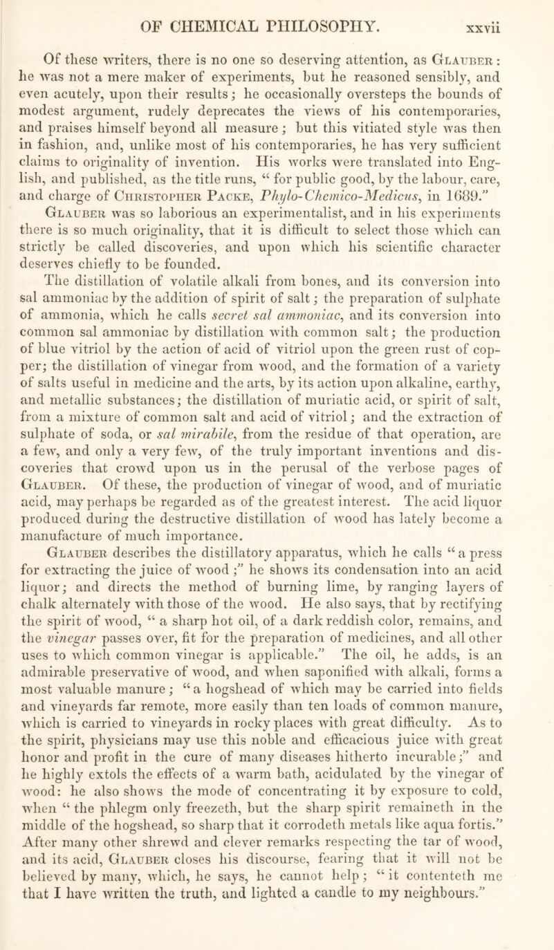 Of these writers, there is no one so deserving attention, as Glauber : he was not a mere maker of experiments, but he reasoned sensibly, and even acutely, upon their results; he occasionally oversteps the bounds of modest argument, rudely deprecates the views of his contemporaries, and praises himself beyond all measure; but this vitiated style was then in fashion, and, unlike most of his contemporaries, he has very sufficient claims to originality of invention. His works were translated into Eng- lish, and published, as the title runs, “ for public good, by the labour, care, and charge of Christopher Packe, Phylo-Chemico-Medicus^ in 1689.” Glauber was so laborious an experimentalist, and in his experiments there is so much originality, that it is difficult to select those which can strictly be called discoveries, and upon which his scientific character deserves chiefly to be founded. The distillation of volatile alkali from bones, and its conversion into sal ammoniac by the addition of spirit of salt; the preparation of sulphate of ammonia, which he calls secret sal ammoniac^ and its conversion into common sal ammoniac by distillation with common salt; the production of blue vitriol by the action of acid of vitriol upon the green rust of cop- per; the distillation of vinegar from wood, and the formation of a variety of salts useful in medicine and the arts, by its action upon alkaline, earthy, and metallic substances; the distillation of muriatic acid, or spirit of salt, from a mixture of common salt and acid of vitriol; and the extraction of sulphate of soda, or sal mirahile^ from the residue of that operation, are a few, and only a very few, of the truly important inventions and dis- coveries that crowd upon us in the perusal of the verbose pages of Glauber. Of these, the production of vinegar of wood, and of muriatic acid, may perhaps be regarded as of the greatest interest. The acid liquor produced during the destructive distillation of wood has lately become a manufacture of much importance. Glauber describes the distillatory apparatus, which he calls “ a press for extracting the juice of wood he shows its condensation into an acid liquor; and directs the method of burning lime, by ranging layers of chalk alternately with those of the wood. He also says, that by rectifying the spirit of wood, “ a sharp hot oil, of a dark reddish color, remains, and the vinegar passes over, fit for the preparation of medicines, and all other uses to which common vinegar is applicable.” The oil, he adds, is an admirable preservative of wood, and when saponified with alkali, forms a most valuable manure; “ a hogshead of which may be carried into fields and vineyards far remote, more easily than ten loads of common manure, which is carried to vineyards in rocky places with great difficulty. As to the spirit, physicians may use this noble and efficacious juice Avith great honor and profit in the cure of many diseases hitherto incurable;” and he highly extols the effects of a warm bath, acidulated by the vinegar of wood: he also shows the mode of concentrating it by exposure to cold, Avhen “ the phlegm only freezeth, but the sharp spirit remaineth in the middle of the hogshead, so sharp that it corrodeth metals like aqua fortis.” After many other shrewd and clever remarks respecting the tar of wood, and its acid, Glauber closes his discourse, fearing that it Avill not be believed by many, Avliich, he says, he cannot help; ‘‘ it contenteth me that I have written the truth, and lighted a candle to my neighbours.”