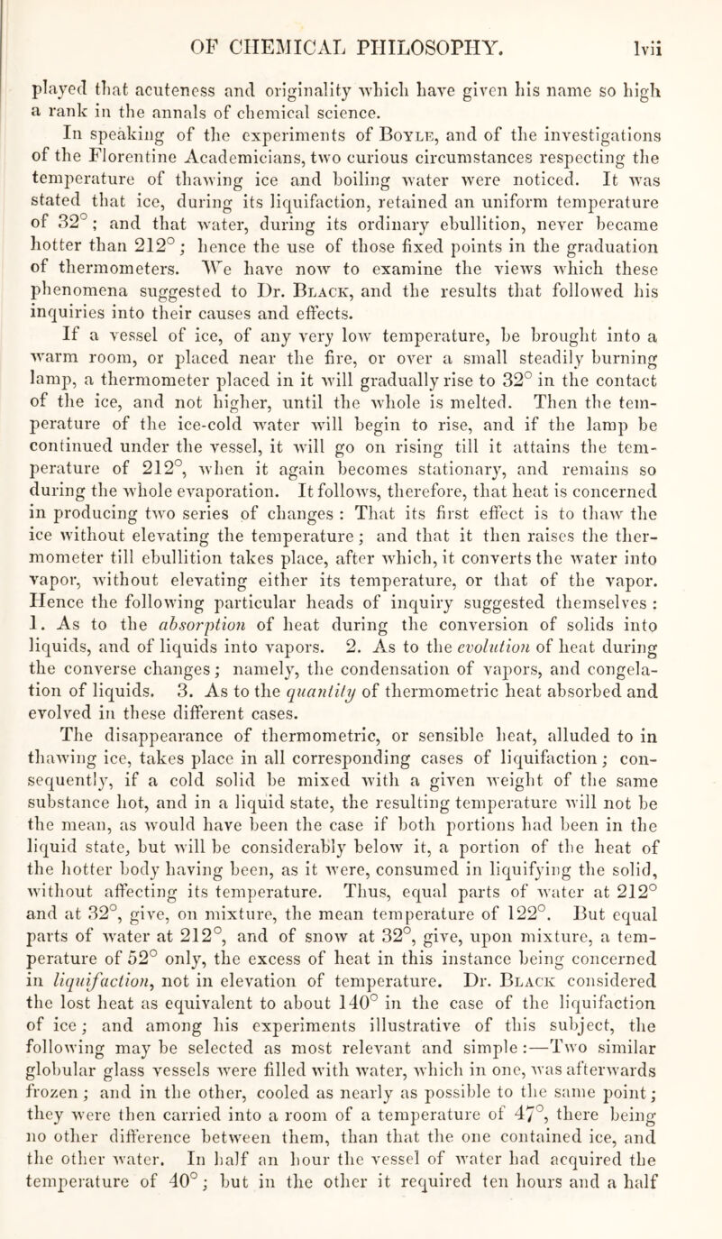 played tliat acuteness and onglnallty Avliicli have given his name so high a rank in the annals of chemical science. In speaking of the experiments of Boyle, and of the investigations of the Florentine Academicians, two curious circumstances respecting the temperature of thawing ice and boiling water were noticed. It was stated that ice, during its licpifaction, retained an uniform temperature of 32° ; and that water, during its ordinary ebullition, never became hotter than 212°; hence the use of those fixed points in the graduation of thermometers. AVe have now to examine the views which these phenomena suggested to Dr. Black, and the results that followed his inquiries into their causes and effects. If a vessel of ice, of any very Ioav temperature, be brought into a warm room, or placed near the fire, or over a small steadily burning lamp, a thermometer placed in it will gradually rise to 32° in the contact of the ice, and not higher, until the whole is melted. Then the tem- perature of the ice-cold water will begin to rise, and if the lamp be continued under the vessel, it will go on rising till it attains the tem- perature of 212°, when it again becomes stationary, and remains so during the whole evaporation. It follows, therefore, that heat is concerned in producing two series of changes : That its first effect is to thaw the ice without elevating the temperature; and that it then raises the ther- mometer till ebullition takes place, after which, it converts the water into vapor, without elevating either its temperature, or that of the vapor. Hence the following particular heads of inquiry suggested themselves : 1. As to the absorption of heat during the conversion of solids into liquids, and of liquids into vapors. 2. As to the evolution of heat during the converse changes; namely, the condensation of vapors, and congela- tion of liquids. 3. As to the quantity of thermometric heat absorbed and evolved in these different cases. The disappearance of thermometric, or sensible heat, alluded to in thawing ice, takes place in all corresponding cases of liquifaction; con- sequently, if a cold solid be mixed with a given weight of the same substance hot, and in a liquid state, the resulting temperature will not be the mean, as would have been the case if both portions had been in the liquid state, but will be considerably below it, a portion of the heat of the hotter body having been, as it were, consumed in liquifying the solid, without affecting its temperature. Thus, equal parts of water at 212° and at 32°, give, on mixture, the mean temperature of 122°. But equal parts of water at 212°, and of snow at 32°, give, upon mixture, a tem- perature of 52° only, the excess of heat in this instance being concerned ill liquifaction^ not in elevation of temperature. Dr. Black considered the lost heat as equivalent to about 140° in the case of the liquifaction of ice; and among his experiments illustrative of this subject, the following may be selected as most relevant and simple :—Two similar globular glass vessels were filled with water, wdiicli in one, was afterwards frozen; and in the other, cooled as nearly as possible to the same point; they were then carried into a room of a temperature of 47°, there being no other difierence between them, than that the one contained ice, and the other water. In half an hour the vessel of water had acquired the temperature of 40°; but in the other it required ten hours and a half