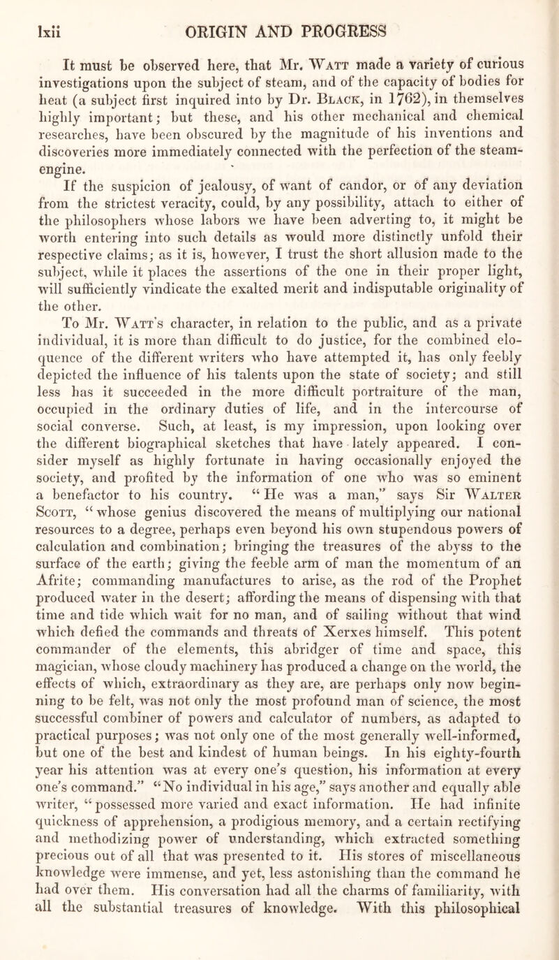 It must be observed here, that Mr. Watt made a variety of curious investigations upon the subject of steam, and of the capacity of bodies for heat (a subject first inquired into by Dr. Black, in 1762), in themselves highly important; but these, and his other mechanical and chemical researches, have been obscured by the magnitude of his inventions and discoveries more immediately connected with the perfection of the steam- engine. If the suspicion of jealousy, of want of candor, or of any deviation from the strictest veracity, could, by any possibility, attach to either of the philosophers wdiose labors we have been adverting to, it might be worth entering into such details as would more distinctly unfold their respective claims; as it is, however, I trust the short allusion made to the subject, while it places the assertions of the one in their proper light, wall sufficiently vindicate the exalted merit and indisputable originality of the other. To Mr. Watt’s character, in relation to the public, and as a private individual, it is more than difficult to do justice, for the combined elo- quence of the different waiters who have attempted it, has only feebly depicted the influence of his talents upon the state of society; and still less has it succeeded in the more difficult portraiture of the man, occupied in the ordinary duties of life, and in the intercourse of social converse. Such, at least, is my impression, upon looking over the different biographical sketches that have lately appeared. I con- sider myself as highly fortunate in having occasionally enjoyed the society, and profited by the information of one who was so eminent a benefactor to his country. “ He was a man,” says Sir Walter Scott, ‘‘ whose genius discovered the means of multiplying our national resources to a degree, perhaps even beyond his own stupendous powers of calculation and combination; bringing the treasures of the abyss to the surface of the earth; giving the feeble arm of man the momentum of an Afrite; commanding manufactures to arise, as the rod of the Prophet produced water in the desert; affording the means of dispensing with that time and tide which wait for no man, and of sailing without that wind which defied the commands and threats of Xerxes himself. This potent commander of the elements, this abridger of time and space, this magician, whose cloudy machinery has produced a change on the world, the effects of which, extraordinary as they are, are perhaps only now begin- ning to be felt, was not only the most profound man of science, the most successful combiner of powers and calculator of numbers, as adapted to practical purposes; was not only one of the most generally well-informed, but one of the best and kindest of human beings. In his eighty-fourth year his attention was at every one’s question, his information at every one’s command.” “No individual in his age,” says another and equally able writer, “ possessed more varied and exact information. He had infinite quickness of apprehension, a prodigious memory, and a certain rectifying and methodizing power of understanding, which extracted something precious out of all that was presented to it. His stores of miscellaneous knowledge were immense, and yet, less astonishing than the command he had over them. His conversation had all the charms of familiarity, with all the substantial treasures of knowdedge. With this philosophical