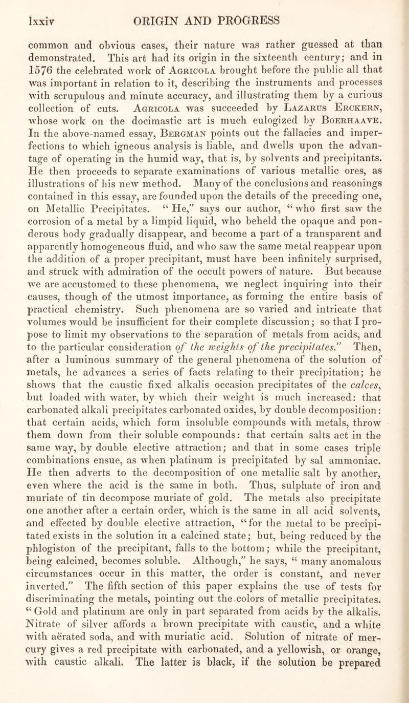 common and obvious cases, their nature was rather guessed at than demonstrated. This art had its origin in the sixteenth century; and in 1576 the celebrated work of Agricola brought before the public all that was important in relation to it, describing the instruments and processes with scrupulous and minute accuracy, and illustrating them by a curious collection of cuts. Agricola was succeeded by Lazarus Erckern, whose work on the docimastic art is much eulogized by Boerhaave. In the above-named essay, Bergman points out the fallacies and imper- fections to which igneous analysis is liable, and dwells upon the advan- tage of operating in the humid way, that is, by solvents and precipitants. He then proceeds to separate examinations of various metallic ores, as illustrations of his new method. Many of the conclusions and reasonings contained in this essay, are founded upon the details of the preceding one, on Metallic Precipitates. “ He,” says our author, “ who first saw the corrosion of a metal by a limpid liquid, who beheld the opaque and pon- derous body gradually disappear, and become a part of a transparent and apparently homogeneous fluid, and who saw the same metal reappear upon the addition of a proper precipitant, must have been infinitely surprised, and struck with admiration of the occult powers of nature. But because we are accustomed to these phenomena, we neglect inquiring into their causes, though of the utmost importance, as forming the entire basis of practical chemistry. Such phenomena are so varied and intricate that volumes would be insufiicient for their complete discussion; so that I pro- pose to limit my observations to the separation of metals from acids, and to the particular consideration of the weights of the precipitates” Then, after a luminous summary of the general phenomena of the solution of metals, he advances a series of facts relating to their precipitation; he shows that the caustic fixed alkalis occasion precipitates of the calces^ but loaded with water, by which their weight is much increased: that carbonated alkali precipitates carbonated oxides, by double decomposition : that certain acids, which form insoluble compounds with metals, throw them down from their soluble compounds: that certain salts act in the same way, by double elective attraction; and that in some cases triple combinations ensue, as when platinum is precipitated by sal ammoniac. He then adverts to the decomposition of one metallic salt by another, even where the acid is the same in both. Thus, sulphate of iron and muriate of tin decompose muriate of gold. The metals also precipitate one another after a certain order, which is the same in all acid solvents, and effected by double elective attraction, “for the metal to be precipi- tated exists in the solution in a calcined state; but, being reduced by the phlogiston of the precipitant, falls to the bottom; while the precipitant, being calcined, becomes soluble. Although,” he says, “ many anomalous circumstances occur in this matter, the order is constant, and never inverted.” The fifth section of this paper explains the use of tests for discriminating the metals, pointing out the.colors of metallic precipitates. “ Gold and platinum are only in part separated from acids by the alkalis. Nitrate of silver affords a brown precipitate with caustic, and a white with aerated soda, and with muriatic acid. Solution of nitrate of mer- cury gives a red precipitate with carbonated, and a yellowish, or orange, with caustic alkali. The latter is black, if the solution be prepared