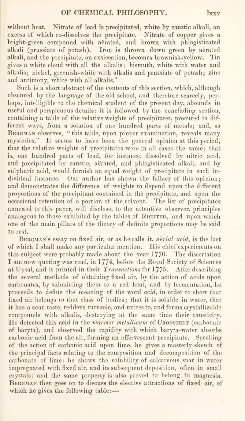 without heat. Nitrate of lead is precipitated, white by caustic alkali, an excess of which re-dissolves the precipitate. Nitrate of copper gives a bright-green compound with aerated, and brown with phlogisticated alkali (prussiate of potash). Iron is thrown down green by aerated alkali, and the precipitate, on exsiccation, becomes brownish-yellow. Tin gives a white cloud with all the alkalis; bismuth, white with water and alkalis; nickel, greenish-white with alkalis and prussiate of potash; zinc and antimony, white with all alkalis.” Such is a short abstract of the contents of this section, which, although obscured by the language of the old school, and therefore scarcely, per- haps, intelligible to the chemical student of the present clay, abounds in useful and perspicuous details: it is followed by the concluding section, containing a table of the relative weights of precipitates, procured in dif- ferent ways, from a solution of one hundred parts of metals; and, as Bergman observes, “ this table, upon proper examination, reveals many mysteries.” It seems to have been the general opinion at this period, that the relative weights of precipitates were in all cases the same; that is, one hundred parts of lead, for instance, dissolved by nitric acid, and precipitated by caustic, aerated, and phlogisticated alkali, and by sulphuric acid, would furnish an equal weight of precipitate in each in- dividual instance. Our author has shown the fallacy of this opinion; and demonstrates the difference of weights to depend upon the different proportions of the precipitant contained in the precipitate, and upon the occasional retention of a portion of the solvent. The list of precipitates annexed to this paper, will disclose, to the attentive observer, principles analogous to those exhibited by the tables of Richter, and upon which one of the main pillars of the theory of definite proportions may be said to rest. Bergman’s essay on fixed air, or as he calls it, aerial acid^ is the last of which I shall make any particular mention. His chief experiments on this subject were probably made about the year 1770. The dissertation I am now quoting was read, in 1774, before the Royal Society of Sciences at Upsal, and is printed in their TransactioJis 1775. After describing the several methods of obtaining fixed air, by the action of acids upon carbonates, by submitting them to a red heat, and by fermentation, he proceeds to define the meaning of the word acid^ in order to show that fixed air belongs to that class of bodies; that it is soluble in water, that it has a sour taste, reddens turnsole, and unites to, and forms crystallizable compounds with alkalis, destroying at the same time their causticity. He detected this acid in the marmor melalliciim of Cronstedt (carbonate of baryta), and observed the rapidity with which baryta-water absorbs carbonic acid from the air, forming an effervescent precipitate. Speaking of the action of carbonic acid upon lime, he gives a masterly sketch of the principal facts relating to the composition and decomposition of the carbonate of lime: he shows the solubility of calcareous spar in water impregnated with fixed air, and its subsequent deposition, often in small crystals; and the same property is also proved to belong to magnesia. Bergman then goes on to discuss the elective attractions of fixed air, of which he gives the following table:—