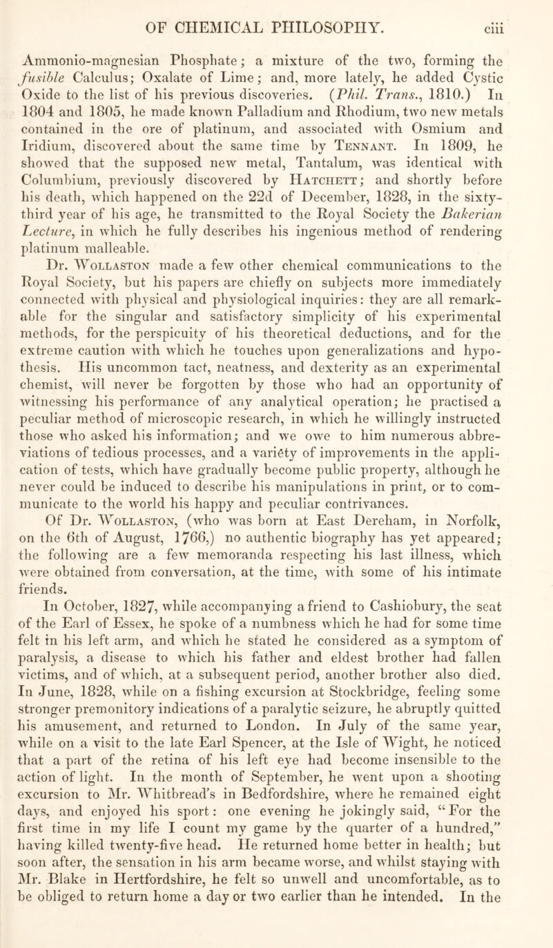 • • • Ammonio-magnesian Phosphate; a mixture of the two, forming the fusible Calculus; Oxalate of Lime; and, more lately, lie added Cystic Oxide to the list of his previous discoveries. {Phil. Trans.1810.) In 1804 and 1805, lie made known Palladium and Rhodium, two new metals contained in the ore of platinum, and associated with Osmium and Iridium, discovered about the same time by Tennant. In 1809, he showed that the supposed new metal. Tantalum, was identical with Columbium, previously discovered by Hatchett; and shortly before his death, which happened on the 22d of December, 1828, in the sixty- third year of his age, he transmitted to the Royal Society the Bakerian Lecture., in which he fully describes his ingenious method of rendering platinum malleable. Dr. Wollaston made a few other chemical communications to the Royal Society, but his papers are chiefly on subjects more immediately connected with physical and physiological inquiries: they are all remark- able for the singular and satisfactory simplicity of his experimental methods, for the perspicuity of his theoretical deductions, and for the extreme caution with which he touches upon generalizations and hypo- thesis. His uncommon tact, neatness, and dexterity as an experimental chemist, will never be forgotten by those who had an opportunity of witnessing his performance of any analytical operation; he practised a peculiar method of microscopic research, in which he willingly instructed those who asked his information; and we owe to him numerous abbre- viations of tedious processes, and a variety of improvements in the appli- cation of tests, which have gradually become public property, although he never could be induced to describe his manipulations in print, or to com- municate to the world his happy and peculiar contrivances. Of Dr. Wollaston, (who was born at East Dereham, in Norfolk, on the 8th of August, 1766,) no authentic biography has yet appeared: the following are a few memoranda respecting his last illness, which were obtained from conversation, at the time, with some of his intimate friends. In October, 1827, while accompanjing a friend to Cashiobury, the seat of the Earl of Essex, he spoke of a numbness which he had for some time felt in his left arm, and which he stated he considered as a symptom of paralysis, a disease to which his father and eldest brother had fallen victims, and of which, at a subsequent period, another brother also died. In June, 1828, while on a fishing excursion at Stockbridge, feeling some stronger premonitory indications of a paralytic seizure, he abruptly quitted his amusement, and returned to London. In July of the same year, while on a visit to the late Earl Spencer, at the Isle of Wight, he noticed that a part of the retina of his left eye had become insensible to the action of light. In the month of September, he went upon a shooting excursion to Mr. Whitbread’s in Bedfordshire, where he remained eight days, and enjoyed his sport; one evening he jokingly said, “Eor the first time in my life I count my game by the quarter of a hundred,” having killed twenty-five head. He returned home better in health; but soon after, the sensation in his arm became worse, and whilst staying with Mr. Blake in Hertfordshire, he felt so unwell and uncomfortable, as to be obliged to return home a day or two earlier than he intended. In the