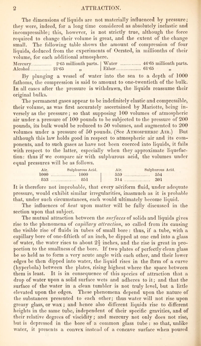 The dimensions of liquids are not materially influenced by pressure; they were, indeed, for a long time considered as absolutely inelastic and incompressible; this, however, is not strictly true, although the force required to change their volume is great, and the extent of the change small. The following table shows the amount of compression of four liquids, deduced from the experiments of Oersted, in millionths of their volume, for each additional atmosphere. Mercury 2‘G5 millionth parts. Water 46’65 millionth parts. Alcohol 21'C5 „ Ether 61*65 „ By plunging a vessel of water into the sea to a depth of 1000 fathoms, the compression is said to amount to one-twentieth of the bulk. In all cases after the pressure is withdrawn, the liquids reassume their original bulks. The permanent gases appear to be indefinitely elastic and compressible, their volume, as was first accurately ascertained by Mariotte, being in- versely as the pressure; so that supposing 100 volumes of atmospheric air under a pressure of 100 pounds to be subjected to the pressure of 200 pounds, its bulk would be reduced to 50 volumes, and augmented to 200 volumes under a pressure of 50 pounds. (See Atmospheric Air.) But although this law holds good in respect to atmospheric air and its com- ponents, and to such gases as have not been coerced into liquids, it fails with respect to the latter, especially when they approximate liquefac- tion: thus if we compare air with sulphurous acid, the volumes under equal pressures will be as follows. Air. Sulphurous Acid. Air. Sulphurous Acid. 1000 1000 559 554 853 851 314 301 It is therefore not improbable, that every aeriform fluid, under adequate pressure, would exhibit similar irregularities, inasmuch as it is probable that, under such circumstances, each would ultimately become liquid. The influences of heat upon matter will be fully discussed in the section upon that subject. The mutual attraction between the surfaces of solids and liquids gives rise to the phenomena of capillary attraction^ so called from its causing the visible rise of fluids in tubes of small bore: thus, if a tube, with a capillary bore of one-fiftieth of an inch, be dipped at one end into a glass of water, the water rises to about 2f inches, and the rise is great in pro- portion to the smallness of the bore. If two plates of perfectly clean glass be so held as to form a very acute angle with each other, and their lower edges be then dipped into water, the liquid rises in the f&rm of a curve (hyperbola) between the plates, rising highest where the space between them is least. It is in consequence of this species of attraction that a drop of water upon a solid surface wets and adheres to it; and that the surface of the water in a clean tumbler is not truly level, but a little elevated upon the edges. These phenomena depend upon the nature of the substances presented to each other; thus water will not rise upon greasy glass, or wax; and hence also different liquids rise to different heights in the same tube, independent of their specific gravities, and of their relative degrees of viscidity; and mercury not only does not rise, but is depressed in the bore of a common glass tube : so that, unlike water, it presents a convex instead of a concave surface when poured