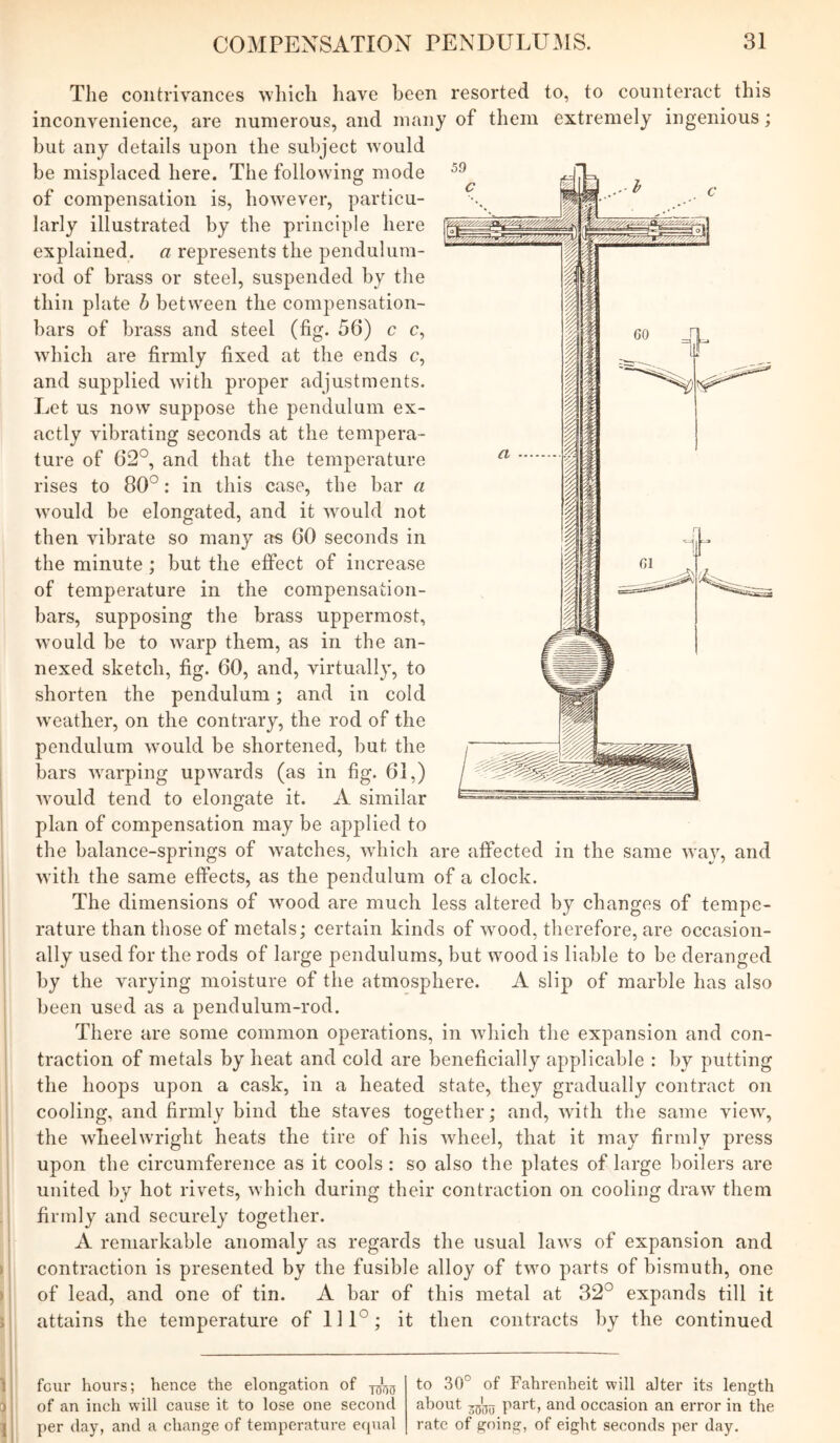 Tlie contrivances which have been resorted to, to counteract this inconvenience, are numerous, and many of them extremely ingenious; but any details upon the subject would be misplaced here. The following mode of compensation is, how^ever, particu- larly illustrated by the principle here explained, a represents the pendulum- rod of brass or steel, suspended by the thin plate h between the compensation- bars of brass and steel (fig. 56) c c, which are firmly fixed at the ends c, and supplied with proper adjustments. Let us now suppose the pendulum ex- actly vibrating seconds at the tempera- ture of 62°, and that the temperature rises to 80°: in this case, the bar a would be elongated, and it would not then vibrate so many as 60 seconds in the minute; but the effect of increase of temperature in the compensation- bars, supposing the brass uppermost, would he to warp them, as in the an- nexed sketch, fig. 60, and, virtually, to shorten the pendulum; and in cold w'eather, on the contrary, the rod of the pendulum would be shortened, but the bars warping upwards (as in fig. 61,) would tend to elongate it. A similar plan of compensation may be applied to the balance-springs of watches, which are affected in the same way, and with the same effects, as the pendulum of a clock. The dimensions of wood are much less altered by changes of tempe- rature than those of metals; certain kinds of wood, therefore, are occasion- ally used for the rods of large pendulums, but wood is liable to be deranged by the varying moisture of the atmosphere. A slip of marble has also been used as a pendulum-rod. There are some common operations, in which the expansion and con- traction of metals by heat and cold are beneficially applicable : by putting the hoops upon a cask, in a heated state, they gradually contract on cooling, and firmly bind the staves together; and, with the same view, the wheelwright heats the tire of his wheel, that it may firmly press upon the circumference as it cools: so also the plates of large boilers are united by hot rivets, which during their contraction on cooling draw them i firmly and securely together. A remarkable anomaly as regards the usual laws of expansion and contraction is presented by the fusible alloy of two parts of bismuth, one j of lead, and one of tin. A bar of this metal at 32° expands till it , attains the temperature of 111°; it then contracts by the continued 1 I four hours; hence the elongation of of an inch will cause it to lose one second per (lay, and a change of temperature equal to 30° of Fahrenheit will alter its length about part, and occasion an error in the rate of going, of eight seconds per day.