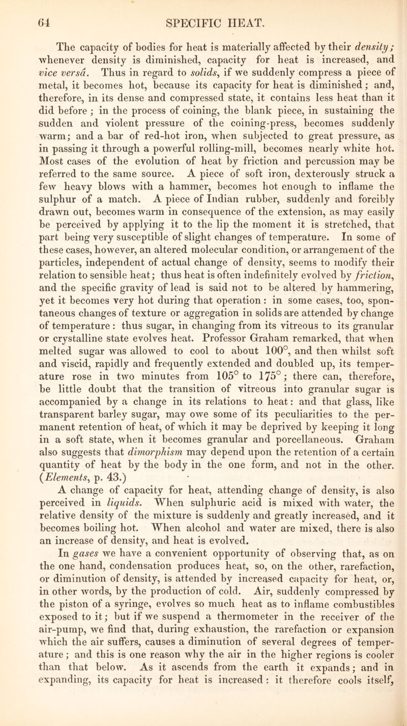 The capacity of bodies for heat is materially affected by their density; whenever density is diminished, capacity for heat is increased, and vice versa. Thus in regard to solids, if we suddenly compress a piece of metal, it becomes hot, because its capacity for heat is diminished; and, therefore, in its dense and compressed state, it contains less heat than it did before ; in the process of coining, the blank piece, in sustaining the sudden and violent pressure of the coining-press, becomes suddenly warm; and a bar of red-hot iron, when subjected to great pressure, as in passing it through a powerful rolling-mill, becomes nearly white hot. Most cases of the evolution of heat by friction and percussion may be referred to the same source. A piece of soft iron, dexterously struck a few heavy blows with a hammer, becomes hot enough to inflame the sulphur of a match. A piece of Indian rubber, suddenly and forcibly drawn out, becomes warm in consequence of the extension, as may easily be perceived by applying it to the lip the moment it is stretched, that part being very susceptible of slight changes of temperature. In some of these cases, however, an altered molecular condition, or arrangement of the particles, independent of actual change of density, seems to modify their relation to sensible heat; thus heat is often indefinitely evolved by friction, and the specific gravity of lead is said not to be alteredl by hammering, yet it becomes very hot during that operation: in some cases, too, spon- taneous changes of texture or aggregation in solids are attended by change of temperature : thus sugar, in changing from its vitreous to its granular or crystalline state evolves heat. Professor Graham remarked, that when melted sugar was allowed to cool to about 100°, and then whilst soft and viscid, rapidly and frequently extended and doubled up, its temper- ature rose in two minutes from 105° to 175°; there can, therefore, be little doubt that the transition of vitreous into granular sugar is accompanied by a change in its relations to heat: and that glass, like transparent barley sugar, may owe some of its peculiarities to the per- manent retention of heat, of which it may be deprived by keeping it long in a soft state, when it becomes granular and porcellaneous. Graham also suggests that dimorphism may depend upon the retention of a certain quantity of heat by the body in the one form, and not in the other. (^Elements, p. 43.) A change of capacity for heat, attending change of density, is also perceived in liquids. When sulphuric acid is mixed with water, the relative density of the mixture is suddenly and greatly increased, and it becomes boiling hot. When alcohol and water are mixed, there is also an increase of density, and heat is evolved. In gases we have a convenient opportunity of observing that, as on the one hand, condensation produces heat, so, on the other, rarefaction, or diminution of density, is attended by increased capacity for heat, or, in other words, by the production of cold. Air, suddenly compressed by the piston of a syringe, evolves so much heat as to inflame combustibles exposed to it; but if we suspend a thermometer in the receiver of the air-pump, we find that, during exhaustion, the rarefaction or expansion which the air suffers, causes a diminution of several degrees of temper- ature ; and this is one reason why the air in the higher regions is cooler than that below. As it ascends from the earth it expands; and in expanding, its capacity for heat is increased: it therefore cools itself.