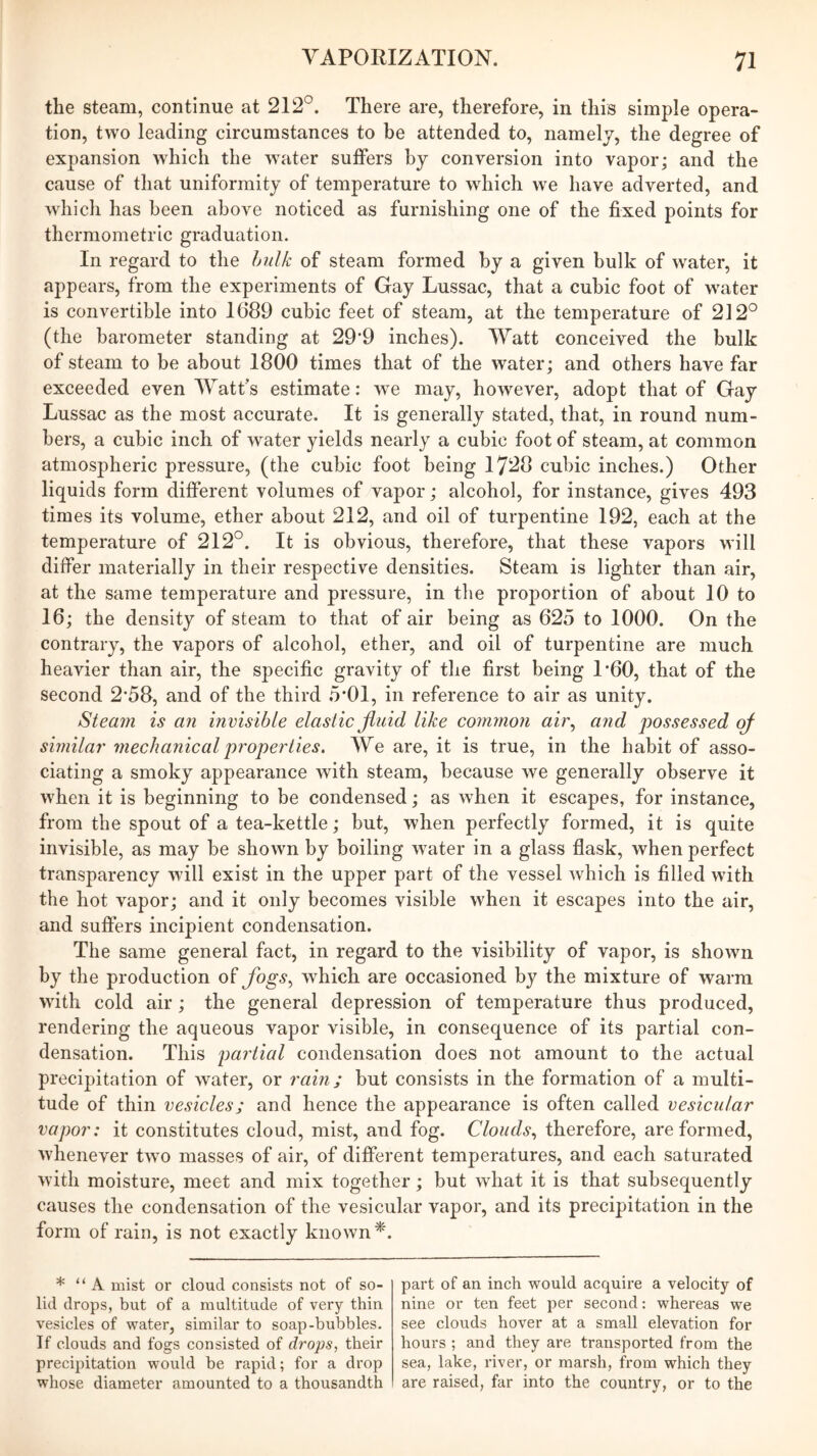 the steam, continue at 212°. There are, therefore, in this simple opera- tion, two leading circumstances to be attended to, namely, the degree of expansion which the w’ater suffers by conversion into vapor; and the cause of that uniformity of temperature to which we have adverted, and which has been above noticed as furnishing one of the fixed points for thermometric graduation. In regard to the hulk of steam formed by a given bulk of water, it appears, from the experiments of Gay Lussac, that a cubic foot of water is convertible into 1689 cubic feet of steam, at the temperature of 212° (the barometer standing at 29‘9 inches). Watt conceived the bulk of steam to be about 1800 times that of the water; and others have far exceeded even Watt’s estimate: we may, however, adopt that of Gay Lussac as the most accurate. It is generally stated, that, in round num- bers, a cubic inch of water yields nearly a cubic foot of steam, at common atmospheric pressure, (the cubic foot being 1728 cubic inches.) Other liquids form dilferent volumes of vapor; alcohol, for instance, gives 493 times its volume, ether about 212, and oil of turpentine 192, each at the temperature of 212°. It is obvious, therefore, that these vapors will differ materially in their respective densities. Steam is lighter than air, at the same temperature and pressure, in the proportion of about 10 to 16; the density of steam to that of air being as 625 to 1000. On the contrary, the vapors of alcohol, ether, and oil of turpentine are much heavier than air, the specific gravity of the first being LOO, that of the second 2*58, and of the third 5*01, in reference to air as unity. Steam is an invisible elastic Jinid like common ah\ and possessed of similai' mechanical properties. We are, it is true, in the habit of asso- ciating a smoky appearance with steam, because we generally observe it when it is beginning to be condensed; as when it escapes, for instance, from the spout of a tea-kettle; but, when perfectly formed, it is quite invisible, as may be shown by boiling w^ater in a glass flask, when perfect transparency will exist in the upper part of the vessel which is filled with the hot vapor; and it only becomes visible when it escapes Into the air, and suffers incipient condensation. The same general fact, in regard to the visibility of vapor, is shown by the production of fogs.^ which are occasioned by the mixture of warm with cold air; the general depression of temperature thus produced, rendering the aqueous vapor visible, in consequence of its partial con- densation. This partial condensation does not amount to the actual precipitation of water, or rain; but consists in the formation of a multi- tude of thin vesicles; and hence the appearance is often called vesicular vapor: it constitutes cloud, mist, and fog. Clouds., therefore, are formed, whenever two masses of air, of different temperatures, and each saturated with moisture, meet and mix together; but what it is that subsequently causes the condensation of the vesicular vapor, and its precipitation in the form of rain, is not exactly known*. * “A mist or cloud consists not of so- lid drops, but of a multitude of very thin vesicles of ^vater, similar to soap-bubbles. If clouds and fogs consisted of drops, their precipitation vpould be rapid; for a drop whose diameter amounted to a thousandth part of an inch would acquire a velocity of nine or ten feet per second: whereas we see clouds hover at a small elevation for hours ; and they are transported from the sea, lake, river, or marsh, from which they are raised, far into the country, or to the