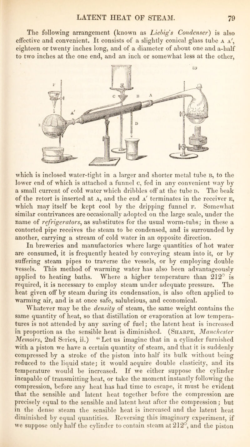 The following arrangement (known as Liebigs Condenser) is also effective and convenient. It consists of a slightly conical glass tube a a', eighteen or twenty inches long, and of a diameter of about one and a-half to two inches at the one end, and an inch or somewhat less at the other. which is inclosed water-tight in a larger and shorter metal tube b, to the lower end of which is attached a funnel c, fed in any convenient way by a small current of cold water which dribbles off at the tube D. The beak of the retort is inserted at a, and the end a' terminates in the receiver e, which may itself be kept cool by the dripping funnel f. Somewhat similar contrivances are occasionally adopted on the large scale, under the name of refrigerators^ as substitutes for the usual worm-tubs; in these a contorted pipe receives the steam to be condensed, and is surrounded by another, carrying a stream of cold water in an opposite direction. In breweries and manufactories where large quantities of hot water are consumed, it is frequently heated by conveying steam into it, or by suffering steam pipes to traverse the vessels, or by employing double vessels. This method of warming water has also been advantageously applied to heating baths. Where a higher temperature than 212^ is required, it is necessary to employ steam under adequate pressure. The heat given off by steam during its condensation, is also often applied to warming air, and is at once safe, salubrious, and economical. Whatever may be the density of steam, the same weight contains the same quantity of heat, so that distillation or evaporation at low tempera- tures is not attended by any saving of fuel; the latent heat is increased in proportion as the sensible heat is diminished. (Sharpe, Manchester Memoirs^ 2nd Series, ii.) “Let us imagine that in a cylinder furnislied with a piston we have a certain quantity of steam, and that it is suddenly compressed by a stroke of the piston into half its bulk without being reduced to the liquid state; it would acquire double elasticity, and its temperature would be increased. If we either suppose the cylinder incapable of transmitting heat, or take the moment instantly following the compression, before any heat has had time to escape, it must be evident that the sensible and latent heat together before the compression are precisely equal to the sensible and latent heat after the compression; but in the dense steam the sensible heat is increased and the latent heat diminished by equal quantities. Reversing this imaginary experiment, if we suppose only half the cylinder to contain steam at 212°, and the piston