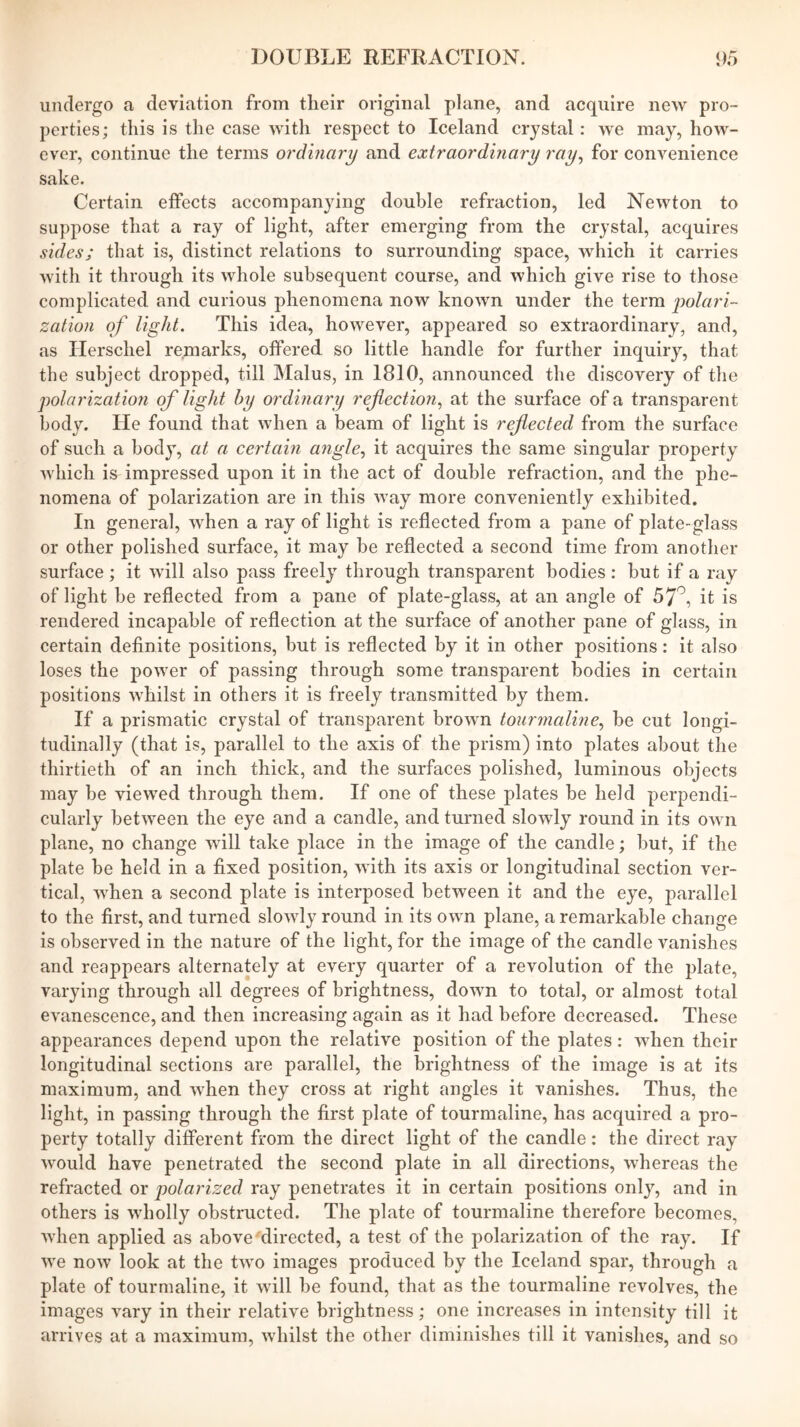 undergo a deviation from their original plane, and acquire new pro- perties; this is the case with respect to Iceland crystal: we may, how- ever, continue the terms ordinary and extraordinary ray^ for convenience sake. Certain effects accompanying double refraction, led Newton to suppose that a ray of light, after emerging from the crystal, acquires sides; that is, distinct relations to surrounding space, which it carries with it through its whole subsequent course, and which give rise to those complicated and curious phenomena now known under the term polari- zation of light. This idea, however, appeared so extraordinary, and, as Herschel remarks, offered so little handle for further inquiry, that the subject dropped, till Malus, in 1810, announced the discovery of tlie polarization of light by ordinary reflection.^ at the surface of a transparent body. He found that when a beam of light is reflected from the surface of such a body, at a certain angle., it acquires the same singular property which i& impressed upon it in the act of double refraction, and the phe- nomena of polarization are in this way more conveniently exhibited. In general, when a ray of light is reflected from a pane of plate-glass or other polished surface, it may he reflected a second time from another surface; it will also pass freely through transparent bodies: hut if a ray of light be reflected from a pane of plate-glass, at an angle of 57^, it is rendered incapable of reflection at the surface of another pane of glass, in certain deflnite positions, but is reflected by it in other positions: it also loses the power of passing through some transparent bodies in certain positions whilst in others it is freely transmitted by them. If a prismatic crystal of transparent brown tourmaline, be cut longi- tudinally (that is, parallel to the axis of the prism) into plates about the thirtieth of an inch thick, and the surfaces polished, luminous objects may be viewed through them. If one of these plates be held perpendi- cularly between the eye and a candle, and turned slowly round in its own plane, no change will take place in the image of the candle; but, if the plate be held in a fixed position, with its axis or longitudinal section ver- tical, when a second plate is interposed between it and the eye, parallel to the first, and turned slowly round in its own plane, a remarkable change is observed in the nature of the light, for the image of the candle vanishes and reappears alternately at every quarter of a revolution of the plate, varying through all degrees of brightness, down to total, or almost total evanescence, and then increasing again as it had before decreased. These appearances depend upon the relative position of the plates: when their longitudinal sections are parallel, the brightness of the image is at its maximum, and when they cross at right angles it vanishes. Thus, the light, in passing through the first plate of tourmaline, has acquired a pro- perty totally different from the direct light of the candle: the direct ray would have penetrated the second plate in all directions, whereas the refracted or polarized ray penetrates it in certain positions only, and in others is wholly obstructed. The plate of tourmaline therefore becomes, when applied as above directed, a test of the polarization of the ray. If we now look at the two images produced by the Iceland spar, through a plate of tourmaline, it will be found, that as the tourmaline revolves, the images vary in their relative brightness; one increases in intensity till it arrives at a maximum, whilst the other diminishes till it vanishes, and so