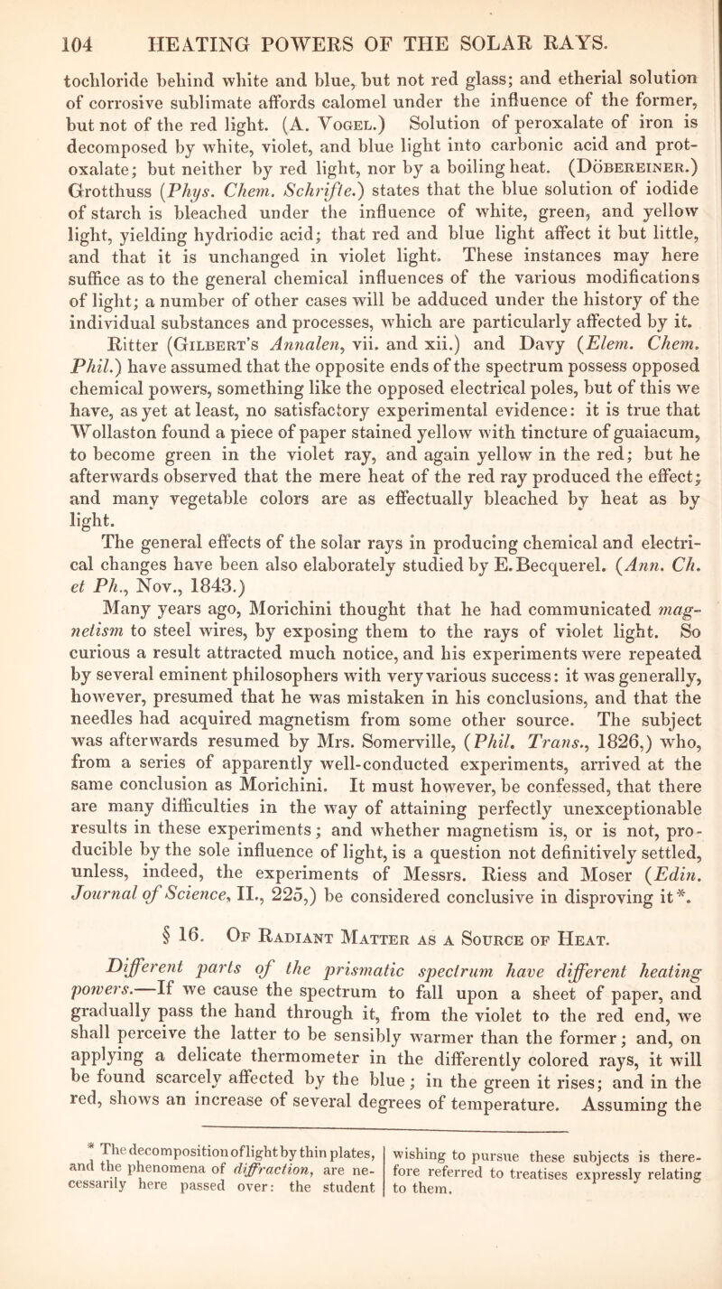 tocliloride behind white and blue, hut not red glass; and etherial solution of corrosive sublimate affords calomel under the influence of the former, but not of the red light. (A. Vogel.) Solution of peroxalate of iron is decomposed by white, violet, and blue light into carbonic acid and prot- oxalate; but neither by red light, nor by a boiling heat. (Dobereiner.) Grotthuss [Phys. Chem. Schrifie.) states that the blue solution of iodide of starch is bleached under the influence of white, green, and yellow light, yielding hydriodie acid; that red and blue light affect it but little, and that it is unchanged in violet light. These instances may here suflice as to the general chemical influences of the various modifications of light; a number of other cases will be adduced under the history of the individual substances and processes, w'hich are particularly affected by it. Ritter (Gilbert’s Annalen^ vii. and xii.) and Davy {Elem. Chem. Phil.) have assumed that the opposite ends of the spectrum possess opposed chemical powers, something like the opposed electrical poles, but of this we have, as yet at least, no satisfactory experimental evidence: it is true that Wollaston found a piece of paper stained yellow with tincture of guaiacum, to become green in the violet ray, and again yellow in the red; but he afterwards observed that the mere heat of the red ray produced the effect; and many vegetable colors are as effectually bleached by heat as by light. The general effects of the solar rays in producing chemical and electri- cal changes have been also elaborately studied by E.Becquerel, {Ann. Ch. et Ph.., Nov., 1843.) Many years ago, Morichini thought that he had communicated mag- netism to steel wires, by exposing them to the rays of violet light. So curious a result attracted much notice, and his experiments were repeated by several eminent philosophers with very various success: it was generally, hoAvever, presumed that he was mistaken in his conclusions, and that the needles had acquired magnetism from some other source. The subject was afterwards resumed by Mrs. Somerville, {Phil, Trans.., 1826,) who, from a series of apparently well-conducted experiments, arrived at the same conclusion as Morichini. It must however, be confessed, that there are many difficulties in the way of attaining perfectly unexceptionable results in these experiments; and whether magnetism is, or is not, pro- ducible by the sole influence of light, is a question not definitively settled, unless, indeed, the experiments of Messrs. Riess and Moser {Edin. Journal of Science^ H., 225,) be considered conclusive in disproving if^. § 16. Of Radiant Matter as a Source of Heat. Different parts of the prismatic spectrum have different heating powers. If we cause the spectrum to fall upon a sheet of paper, and gradually pass the hand through it, from the violet to the red end, we shall perceive the latter to be sensibly warmer than the former; and, on ^ delicate thermometer in the differently colored rays, it will be found scarcely affected by the blue; in the green it rises; and in the red, shows an increase of several degrees of temperature. Assuming the * The decomposition of light by thin plates, and the phenomena of diffraction, are ne- cessarily here passed over: the student wishing to pursue these subjects is there- fore referred to treatises expressly relating to them.
