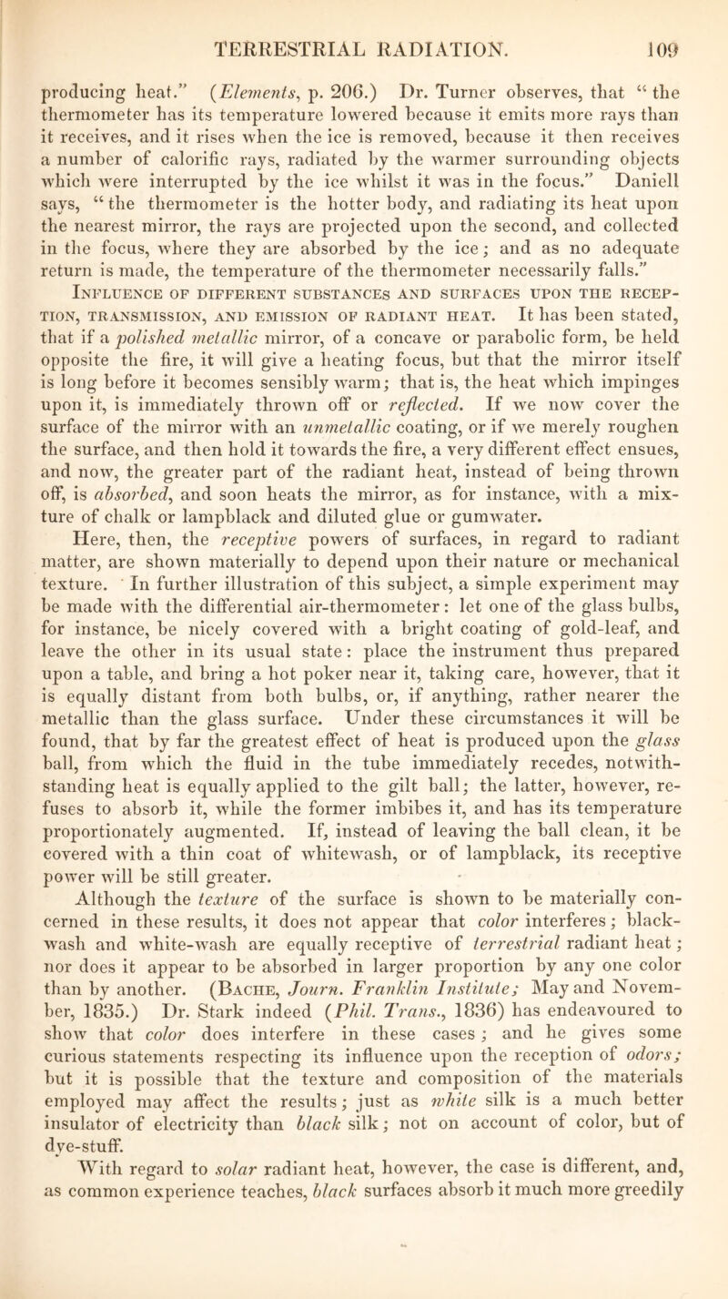 producing heat.” {TLlements^ p. 206.) Dr. Turner observes, that “ the thermometer has its temperature lowered because it emits more rays than it receives, and it rises when the ice is removed, because it then receives a number of calorific rays, radiated by the warmer surrounding objects which were interrupted by the ice whilst it was in the focus.” Daniell says, “ the thermometer is the hotter body, and radiating its heat upon the nearest mirror, the rays are projected upon the second, and collected in the focus, where they are absorbed by the ice; and as no adequate return is made, the temperature of the thermometer necessarily falls.” Influence of different substances and surfaces upon the recep- tion, TRANSMISSION, AND EMISSION OF RADIANT HEAT. It liaS been Stated, that if a j)olished melaUic mirror, of a concave or parabolic form, be held opposite the fire, it will give a heating focus, but that the mirror itself is long before it becomes sensibly warm; that is, the heat which impinges upon it, is immediately thrown off or rejlecied. If we now cover the surface of the mirror with an iinmetallic coating, or if we merely roughen the surface, and then hold it towards the fire, a very different effect ensues, and now, the greater part of the radiant heat, instead of being thrown off, is absorbed^ and soon heats the mirror, as for instance, with a mix- ture of chalk or lampblack and diluted glue or gumwater. Here, then, the receptive powers of surfaces, in regard to radiant matter, are shown materially to depend upon their nature or mechanical texture. In further illustration of this subject, a simple experiment may be made with the differential air-thermometer: let one of the glass bulbs, for instance, be nicely covered with a bright coating of gold-leaf, and leave the other in its usual state: place the instrument thus prepared upon a table, and bring a hot poker near it, taking care, however, that it is equally distant from both bulbs, or, if anything, rather nearer the metallic than the glass surface. Under these circumstances it will be found, that by far the greatest effect of heat is produced upon the glass ball, from which the fluid in the tube immediately recedes, notwith- standing heat is equally applied to the gilt ball; the latter, however, re- fuses to absorb it, while the former imbibes it, and has its temperature proportionately augmented. If, instead of leaving the ball clean, it be covered with a thin coat of whitewash, or of lampblack, its receptive power will be still greater. Although the texture of the surface is shown to be materially con- cerned in these results, it does not appear that color interferes; black- wash and white-wash are equally receptive of terrestrial radiant heat; nor does it appear to be absorbed in larger proportion by any one color than by another. (Bache, Journ. Franklin Institute; May and Novem- ber, 1835.) Dr. Stark indeed (^Phil. Trans.^ 1836) has endeavoured to show that color does interfere in these cases; and he gives some curious statements respecting its influence upon the reception of odors; but it is possible that the texture and composition of the materials employed may affect the results; just as ivhiie silk is a much better insulator of electricity than black silk; not on account of color, but of dye-stuff. With regard to solar radiant heat, however, the case is different, and, as common experience teaches, black surfaces absorb it much more greedily