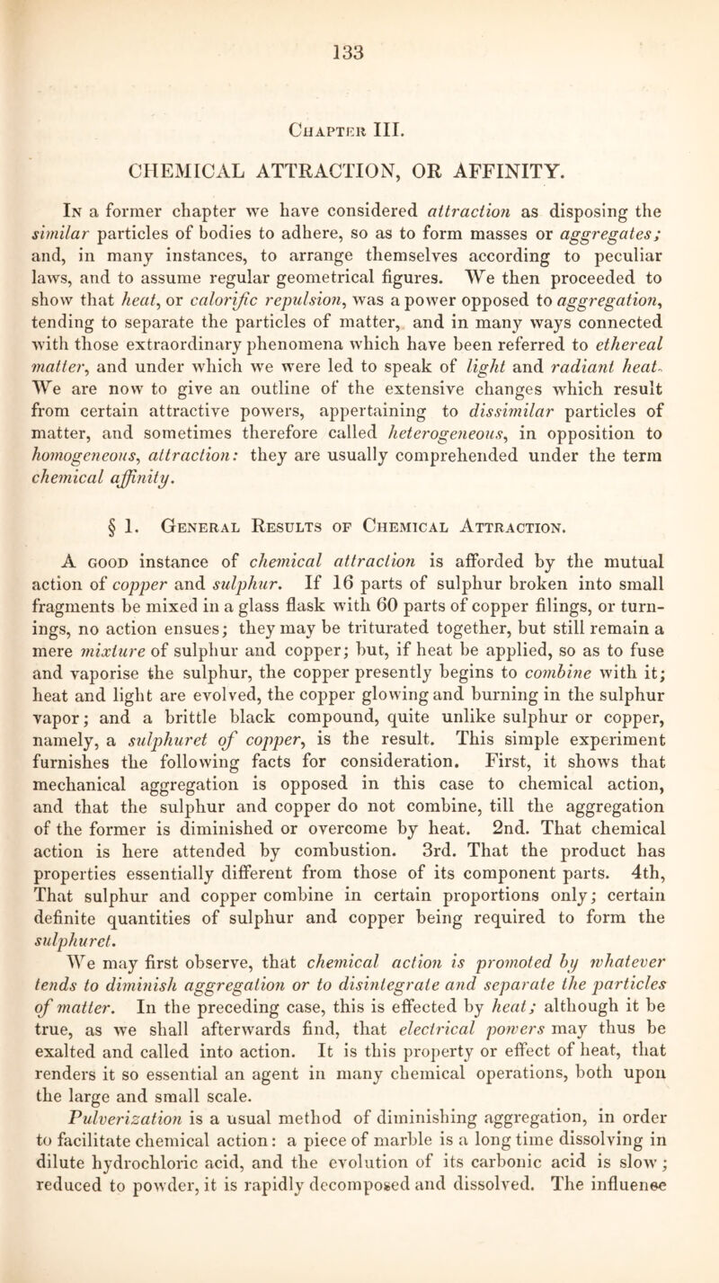 Chapter III. CHEMICAL ATTRACTION, OR AFFINITY. In a former chapter we have considered attraction as disposing the similar particles of bodies to adhere, so as to form masses or aggregates; and, in many instances, to arrange themselves according to peculiar laws, and to assume regular geometrical figures. We then proceeded to show that heat^ or calorific repulsion^ was a power opposed to aggregation^ tending to separate the particles of matter, and in many ways connected with those extraordinary phenomena which have been referred to ethereal matter^ and under which we were led to speak of light and radiant heat-. We are now to give an outline of the extensive changes which result from certain attractive powers, appertaining to dissimilar particles of matter, and sometimes therefore called heterogeneous.^ in opposition to homogeneous., attraction: they are usually comprehended under the term chemical affinity. § 1. General Results of Chemical Attraction. A GOOD instance of chemical attraction is afforded by the mutual action of copper and sulphur. If 16 parts of sulphur broken into small fragments be mixed in a glass flask with 60 parts of copper filings, or turn- ings, no action ensues; they may be triturated together, but still remain a mere mixture of sulphur and copper; hut, if heat be applied, so as to fuse and vaporise the sulphur, the copper presently begins to combine with it; heat and light are evolved, the copper glowing and burning in the sulphur vapor; and a brittle black compound, quite unlike sulphur or copper, namely, a sulphuret of copper., is the result. This simple experiment furnishes the following facts for consideration. First, it shows that mechanical aggregation is opposed in this case to chemical action, and that the sulphur and copper do not combine, till the aggregation of the former is diminished or overcome by heat. 2nd. That chemical action is here attended by combustion. 3rd. That the product has properties essentially different from those of its component parts. 4th, That sulphur and copper combine in certain proportions only; certain definite quantities of sulphur and copper being required to form the sulphuret. We may first observe, that chemical action is promoted by whatever tends to diminish aggregation or to disintegrate and separate the j)articles of matter. In the preceding case, this is effected by heat; although it be true, as we shall afterwards find, that electrical powers may thus be exalted and called into action. It is this property or effect of heat, that renders it so essential an agent in many chemical operations, both upon the large and small scale. Pulverization is a usual method of diminishing aggregation, in order to facilitate chemical action: a piece of marble is a long time dissolving in dilute hydrochloric acid, and the evolution of its carbonic acid is slow; reduced to powder, it is rapidly decomposed and dissolved. The influenee